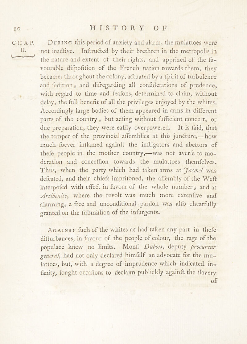 During this period of anxiety and alarm, the mulattoes were not inadtive. Inllrudled by their brethren in the metropolis in the nature and extent of their rights, and apprized of the fa- vourable dirpoiition of the French nation tov/ards them, they became, throughout the colony, adluated by a fpirit of turbulence and fedition; and difregarding all confiderations of prudence, with regard to time and feafons, determined to claim, without delay, the full benefit of all the privileges enjoyed by the whites. Accordingly large bodies of them appeared in arms in different parts of the country ; but adling without fufficient concert, or due preparation, they were eafily overpowered. It is faid, that the temper of the provincial affemblies at this jundlure,—how much foever inflamed againft the infligators and abettors of thefe people in the mother country,—was not averfe to mo- deration and conceffion towards the mulattoes themfelves. Thus, when the party which had taken arms at Jacmel was defeated, and their chiefs imprifoned, the affembly of the Weft interpofed with effedl in favour of the whole number j and at Artihonite^ where the revolt w^as much more extenfive and alarming, a free and unconditional - pardon was alfo chearfully granted on the fubmiflion of the infurgents. Against fuchof the whites as had taken any part in thefe- difturbances, in favour of the people of colour, the rage of the populace knew no limits. Monf. Dubois, deputy procureur’ general, had not only declared himfelf an advocate for the mu- lattoes, but, with a degree of imprudence which indicated in- fanity, fought occafions to declaim publickly againft the flavery of /