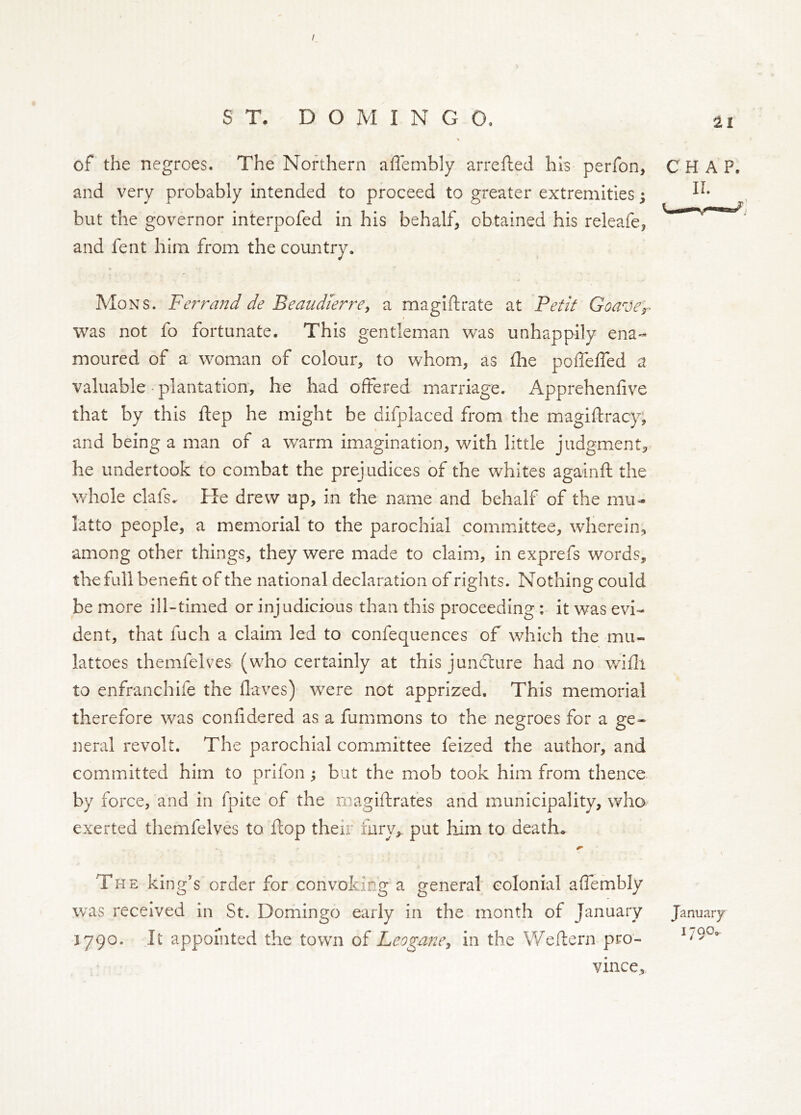 / ST. DOMINGO. % and very probably intended to proceed to greater extremities; but the governor interpofed in his behalf, obtained his releafe, and fent him from the country. Mons. Fef^rajjd de Beaudierre^ a maglftrate at Fetit Goaver was not fo fortunate. This gentleman was unhappily ena- moured of a woman of colour, to whom, as die poffelTed a valuable-plantation, he had offered marriage. Apprehenfive that by this ftep he might be difplaced from the magiftracy; and being a man of a warm imagination, with little judgment, he undertook to combat the prejudices of the whites againft the Vrdiole clafs. He drew up, in the name and behalf of the mu=. latto people, a memorial to the parochial committee, wherein, among other things, they were made to claim, in exprefs words, the full benefit of the national declaration of rights. Nothing could be more ill-timed or injudicious than this proceeding ; it was evi- dent, that fuch a claim led to confequences of which the mu- lattoes themfelves (who certainly at this juncture had no v/ifli to enfranchife the Haves) were not apprized. This memorial therefore was confidered as a furnmons to the negroes for a ge- neral revolt. The parochial committee feized the author, and committed him to prifon; but the mob took him from thence by force, and in fpite of the rnagiftrates and municipality, wha exerted themfelves to flop their fury, put liim to deaths The king’s order for convoking a general colonial affembly was received in St. Domingo early in the month of January January X790. It appointed the town of Leogane^ in the Weftern pro- vince. 21