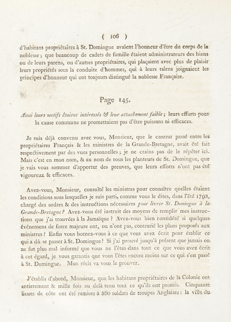 dliabitans proprietaires a St. Domingue avaient I’honneur d’^etre du corps de la noblesse ; que beaucoup de cadets de famille dtaient administrateurs des biens ou de leurs parens, ou d’autres proprietaires, qui plaqaient avec plus de plaisir leurs proprietes sous la conduite d’hommes, qui a leurs talens joignaient les principes d’honneur qui ont toujours distingue la noblesse Franqaise. * ^ V Page 145. Amsi leurs motifs halent inter esses & Jeur attachernent faille \ leurs efforts pour la cause commune ne promettaient pas d’etre puissans ni efiicaces. Je suis deja convenu avec vous, Monsieur, que le contrat passe entre les^ proprietaires Franqais & les ministres de la Grande-Bretagne, avait ete fait- respedlivement par des vues personnelles je iie crains pas de le repeter ici. Mais c’est en mon nom, & au nom de tous les planteurs de St. Domingue, que je vais vous sommer d’apporter des preuves,. que leurs efforts n’ont pas ete vigoureux 8c efficaces,. Avez-vous, Monsieur, consulte les ministres pour connaitre quelles etaient^ les conditions sous lesquelles je suis partly comme vous le dites, dans fete 1793,. charge des ordres 8c des instrudlions necessaires pour livrer St. Domingue a lai Grande-Bretagnef Avez-vous et6 instruit des moyens de rernplir mes instruc- tions que j’ai trouvees a la Jamaique ? Avezr-vous bien considere si quelques. evenemens de force majeure ont,, ou n’ont pas, contrarie les plans proposes aux ministres ? Enfin vous bornez-vous a ce que vous avez ecrit pour etablir ce qui a du se passer a uSt. Domingue ? Si j’ai prouve jusqu’a present que jamais on Be fut plus mal informe que vous ne fetes dans tout ce que vous avez ecrit a cet egard, je vous garantis que vous fetes encore moins sur. ce qui.s’est passe a St. Domingue, Mon recit va vous le prouver. J’etablis d’abord,. Monsieur^, que les habitans proprietaires de la Colonie ont entierement 8c mille lois au dela tenii tout ce qu’ils ont promis. Cinquante iieues de cote ont ete remises a 56o soldats de troupes Anglaises : la ville du«.