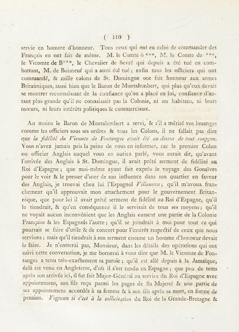 / ( ilO ) servie en homme d’honneur. Tons ceux qul ont eu celui de commander des Franqais en ont fait de nieme. M. le Comte 6 M. le Comte de le Vicomte de le Chevalier de Sevre qui depuls a ete tue en com- battant, M. de Boisneuf qui a aussi ete tue ; enfin tous ies. officiers qui ont commande, &: mille colons de St. Domingue ont fait honneur aux armcs Britahniqiies^ aussi bien que le Baron de Montalembert, qui plus qif eux devait se montrer reconnaissant de la condance qu’on a place en lui, condance d’au- tant plus grande qu’il ne connaissait pas la Colonie, ni ses liabitans^ ni leurs mocurSj ni leurs interets politiques & commerciaux. Au moins le Baron de Montalembert a servi. &: sdl a merite vos louanees O comme ies ofdciers sous ses ordres 8c tous les Colons, il ne fallait pas dire que la fiddlte du Vicomte de Fontanges avait ete au dessus de tout soup^o?i. Vous n’avez jamais pris la peine de vous en informer, car le premier Colon oil- ofdcier Anglais auquel vous en auriez parle, vous aurait dit, qu’avant I’arrivee des Anglais a St. Domingue, il avait-prete serment de ddelite au Roi d’Espagne ; que moi-meme ayant fait expres le voyage des Gonaives pour le voir 8c le presser d’user de son induence dans son quartier en faveur des Anglais, je trouvai chez lui I’Espagnol Villanova; qu’il m’avoua fran- chement qu'il approuvait mon attachement pour le gouvernement Britan- nique, que pour lui il avait prete serment de ddelite au Roi d’Espagne, qu’il le tiendrait, 8c qu’en consequence il le servirait de tous ses inoyens; qu’il ne voyait aucun inconvenient que les Anglais eussent une partie de la Colonie Franqaise 8c ies Espagnols I’autre ; qu’il se joindrait a moi pour tout ce qui pourrait se faire d’utile 8c de concert pour I’interet respeftif de ceux que nous servions; mais qu’il tiendrait a son serment comme un homme d’honneur devait le faire. Je n’entrerai pas, Monsieur, dans les details des operations qui ont suivi cette conversation, je me bornerai a vous dire que M. le Vicomte de Fon- tanges a tenu tres-exadlement sa parole ; qu’il est alle depuis a la Jamaique, dela est venu en Angleterre, d’oii il s’est rendu en Espagne ; que pen de terns apres son arrivee ici, il fut fait Major-General au service du Roi d’Espagne avec appointemens, son dls requ parmi les pages de Sa Majeste 8c une partie de ses appointemens accordes a sa femme 8c a son dls apres sa mort, en forme de pension. J ignore si c est a la sollicitation du Roi de la Grande-Bretagne 8c