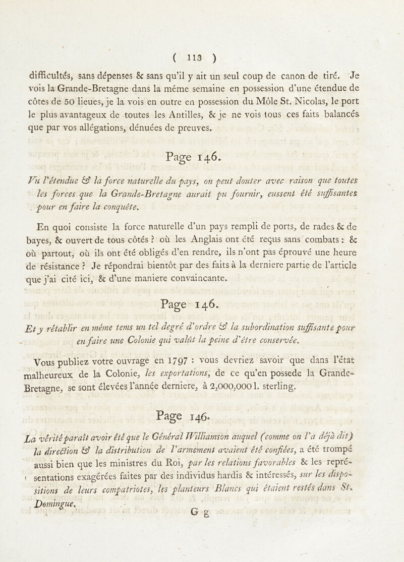 difficultes, sans depenses & sans qu’Il y ait un seul coup de canon de tire. Je vois la Grande-Bretagne dans la meme semaine en possession d’une etendue de cotes de 50 lieues, je la vois en outre en possession du Mole St. Nicolas, le port le plus avantageux de -toutes les Antilles, h je ne vois tons ces faits balances que par vos allegations, denuees de preuves. Page 146. Fii Vetendue la force naturelle du pays^ on pent douter avec raison que toutes les forces que la Grande-Bretagne aurait pu fourniry eussent He suffisantes . pour en faire la conquete. En quoi consiste la force naturelle d’un pays rempll de ports, de rades & de bayes, & ouvert de tons cotds ? ou les Anglais ont ete requs sans combats r U ou partout, ou ils ont ete obliges d’en rendre, ils n’ont pas eprouve une heure de resistance ? Je repondrai bientot par des faits a la derniere partie de I’article que j’ai cite ici, & d’une maniere convaincante. e Page 146. Et y retahllr en mime terns un tel degre d' or dr e ^ la sul ordination suffisante pour en faire une Colonie qui valiit la peine d'etre conservee. Vous publiez votre ouvrage en 1797 • vous devriez savoir que dans I’etat malheureux de la Colonie, les exportations^ de ce qu’en possede la Grande- Bretagne, se sont elevees Tannge derniere, a 2,000,0001. sterling. Page 146. La verite par ait avoir He que le General Williamson auquel (comme on Va dejadit) la diredtion ^ la distribution de Varmement avaient ete confiees^ a ete trompd aussi bien que les ministres du Roi, paries relations favor aides & les repre- ( sentations exagerees faites par des individus hardis & interesses, sur les dispo-- sitions de leurs compatriotes^ les planieurs Blancs qui Haient restis dans St\ Eommzue^ Giy