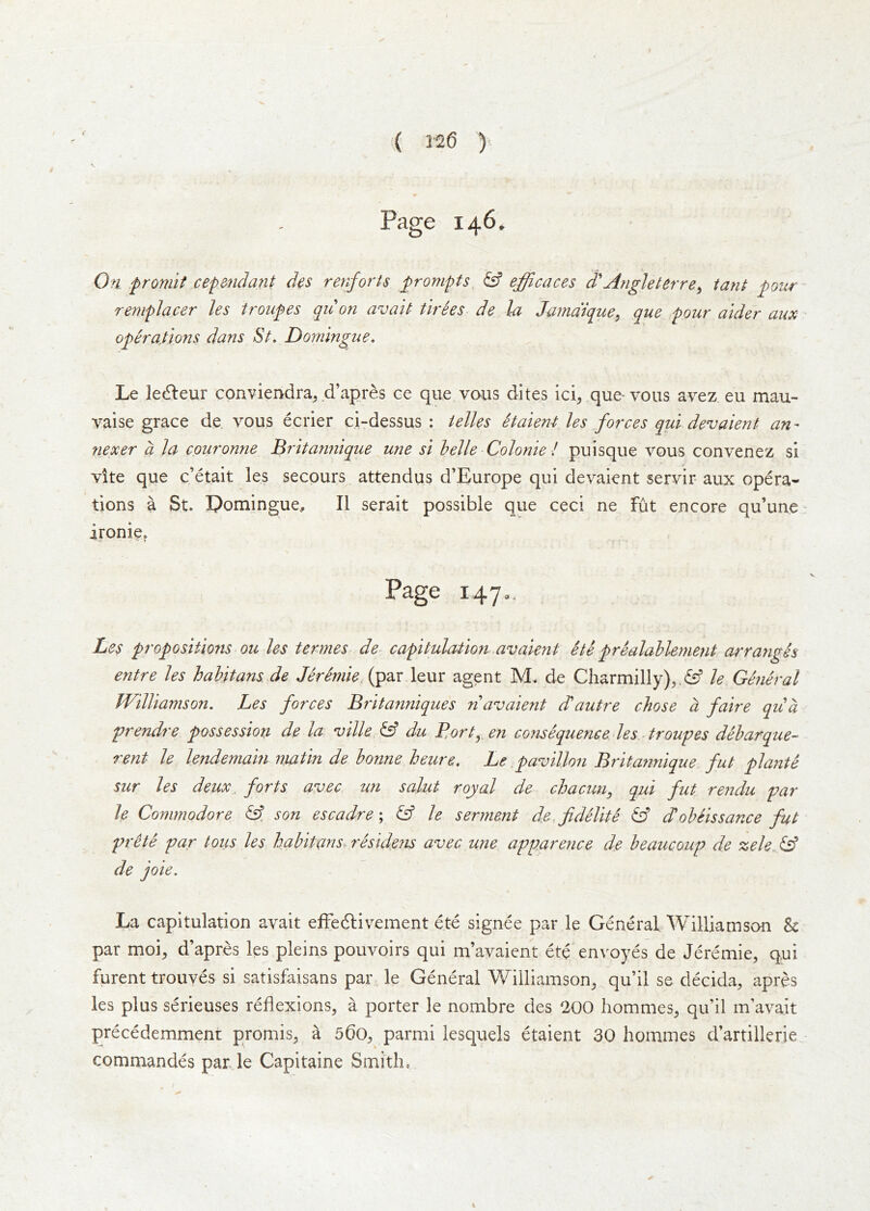 I 126 y Page 146. On f romif cepmidant des renforis ^prompts & efficaces d'Angleterre^ tanJ gottr remplacer les troupes quo7i avait tlrhs de la Jama'ique^ que pour aider aux operations dans St. Doiningue. Le le6leur conviendra^ d’apres ce que vans dites ici^ que-vous avez eu mau- yaise grace de. vous eerier ci-dessus : ielles etaient les forces qui devaient an- nexer a la couronne Britannique une si belle Colonie ! puisque vqus convenez si vite que e’etait les secours attendus d’Europe qui devaient servir aux opera- tions a St. I?omingue, II serait possible que ceci ne fut encore qu’une* ironie. Page i47», Les propositions ou les termes de- capitulation avaient ete prealablement arranges entre les habitans.de (par leur agent M. de Charmilly)^ le General Williamson. Les forces Britanniques navaient d^autre chose a faire qua yrendre possession de la ville,^ du Bort^en consequence les troupes debarque- rent le lendemain nmtin de bonne heure. Le pavilion Britannique fut plante sur les deux. forts avec un salut royal de chacun, qui fut rendu par le Commodore &. son escadre& le serment de^fdelite & dlobeissance fut prite par tons les habitans residens avec une apparence de beaucoup de zele & de joie. La capitulation avait effedlivement ete signee par le General Williamson & par moi^ d’apres les pleins pouvoirs qui m’ayaient ete envoyes de Jeremie, qui furent trouves si satisfaisans par. le General Williamson^ qu’il se decida, apres les plus serieuses reflexions, a porter le nombre des 200 liommes, qu’il m’avait precedemment promis, a 56o, parmi lesquels etaient 30 hommes d’artillerie commandes par le Capitaine Smith,