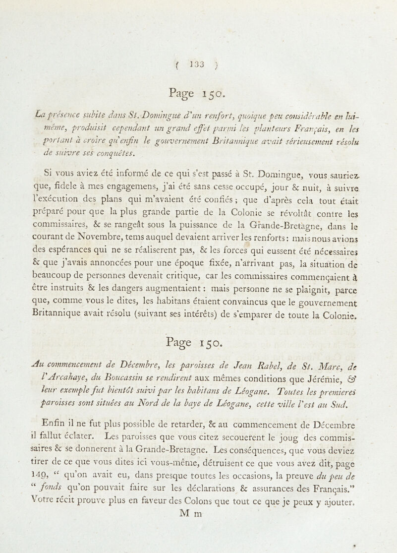 ( } Page 150, La presence suhlte dans Sl Dornmgue d’^un renfort^ quolque pen consuUrahle en lui~ nieme^ produislt eependant un grand effet parmi les planleurs Franqals, en les port ant a cro'ire qii enjiri le gouvernement Britannique avait serieiisement resolu de sLilvre ses conquetes. Si vous aviez ete informe de ce qui s’est passe a St. Domingue, vous sauriez- que, fidele a mes engagemens^, j’ai ete sans cesse occupe^ jour h nuit, a suivre rexecutlon des plans qui m’avaient ete confies ; que d'apres cela tout etait prepare pour que la plus grande partie de la Colonie se revoltat centre les commissalres^ & se rangeat sous la puissance de la Grande-Bretagne, dans le courant de Novembre^ terns auquel devaient arriver les renforts: maisnous avions des esperances qui ne se realiserent pas, & les forces qui eussent ete necessaires & que j’avais annoncees pour une epoque fixee, n’arrivant pas, la situation de beaucoup de personnes devenait critique, car les cominissaires commenqaient ^ etre instruits & les dangers augrnentaient; mais personne ne se plaignit, parce que, comme vous le dites, les liabitans etaient convaincus que le gouvernement Britannique avait resolu (suivant ses interets) de s'emparer de toute la Colonie. Page 150. commencement de Decembre^ les paroisses de Jean Rabel, de St. Marc, de rArcahaye, du Boucassin se rendirent aux memes conditions que Jeremie, & leiir exemple fnt hientdt suivi par les hahitans de Leogane. Toutes les premiered paroisses sont situees au Nord de la baye de Leogane, cette ville Vest au Siid. Enfin il ne fut plus possible de retarder, & au commencement de Decembre il fallut eclater. Les paroisses que vous citez secouerent le joug des commis- saires & se donnerent a la Grande-Bretagne. Les consequences, que vous deviez tirer de ce que vous dites ici vous-meme, detruisent ce que vous avez dit, page 140, qu’on avait eu, dans presque toutes les occasions, la preuve du pen de fo7ids qu’on pouvait faire sur les declarations & assurances des Franqais.’* Votre recit prouve plus en faveur des Colons que tout ce que je peux y ajouter. M m