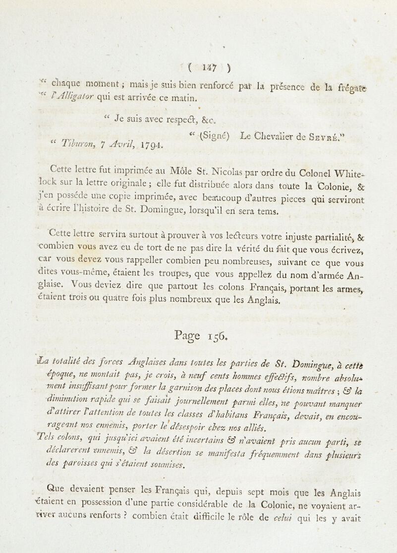 clmque moment; mais je suls bien renforce pai* la presence de la freeate /’JUigator qiii est arrivee ce matin. iC “ Je suis av€c respecl^ (Signe) Le Chevalier de Sevke/^ Tihuron^ 7 Avril^ 1/941 Cette lettie fut imprimee an Mole St. Nicolas par ordrc du Colonel White- lock sur la lettre originale ; elle fut distribuee alors dans toute la Colonie, & j’en possede uiie copie imprimee, avec beancoup d’autres pieces qtii serviront a eciire 1 histoire de St. Domingue, lorsqu’il en sera terns. Cette lettre servita surtout aprouver a vos ledleurs votre iojuste partialite^ Se combien vous avez eu de tort de ne pas dire la verite dii fait que vous ecrivez^ car vous de\ez vous rappeller combien peu nombreuses, suivant ce que vous dites vous-meme, etaient les troupes, que vous appellez du nom d armee An- glaise. Vous deviez dire que partout les colons Franqais, portant les armes, etaient trois ou quatre fois plus nombreux que les Anglais. jf Page 156. La totallte des forces Jnglaises dans toutes les parties de St. Domingue, a cefti dpoque, ne montait fas, je crois, a neuf cents Jiommes effedfifs, nomhre ahsoJu^ inent insiiffisant pour former la garnison des places dont nous etions maitres ; la •diminution rafide qm se faisait journellement parmi elks, ne pouvant manquer d'attirer 1'attention de toutes les classes d'habitans Franqais, devait, en encou- rageant nos ennemis, porter le'disesfair chez nos allies. Teh colons, qui jusqu id avaient dte incertains & n'avaient pris aticun parti, se declarerent ennemis, & la desertion se manifesta frSqumment dans plusieurs des pareisses qui s etate7it soumises. Que devaient penser les Franqais qui, depiiis sept mois que les Anglais Etaient en possession d une partie considerable de la Colonie, ne voyaient^ar- Tivei aucuns lenfoits } combien etait difficile le role de eeJm qui les y avait