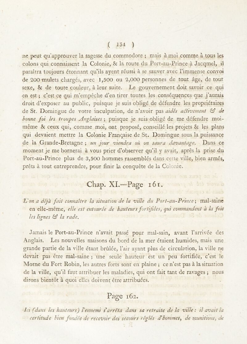 ( 134 ) ne peut qu approuver la sagesse du commodore ; mais a mol comme a tous les colons qul connaissent la Colonie, Sc la route du Port-au-Prince a Jacqmel^ il paraitra toujours etonnant qu ils ayent reussi a se sauver avec Timmense convoi de 200-mulcts charges, avec 1,500 on 2,000 personnes de tout age, de tout sexe, Sc de toute couleur, a leur suite. Le gouvernement doit savoir ce qui en est; c’est-ce qui m’empeche d’en tirer toutes les consequences que j’aurais droit d’exposer au public, puisque je suis oblige de defendre les proprietaires de St. Domingue de votre inculpation, de n’avoir pas au/es aBivement & de honne foi les troupes Anglaises ; puisque je suis oblige de me defendre inoi- meme ceux qui, comme moi, ont propose, conseille les projets & les plans qui devaient mettre la Colonie Franqaise de St. Domingue sous la puissance de la Grande-Bretagne ; un jour viendra oil on saura davantage, Dans ce moment je me bornerai a vous prier d’observer qu’il y avait, apres la prise du Port-au-Prince plus de 3,500 hommes rassembles dans cette ville, bien armes, prets a tout entreprendre, pour finir la conquete de la Colonie. chap. XL—Page i6i. Uon a deja fail comiaitre la situation de la ville du Port-au-Prince; mal-salne en elle-meme, elle est entouree de hauteurs fort ifiees, qul commandent a la fois les lignes ^ la rade. Jamais le Port-au-Prince n’avait passe pour mal-sain, avant Tarrivee des Anglais. Les nouvelles maisons du bord de la mer etaient humides, mais une grande partie de la ville etant brulee. Pair ayant plus de circulation, la ville ne devait pas etre mal-saine ; une seule hauteur est un peu fortifiee, c’est le Morne du Fort Robin, les autres forts sont en plaine ; ce n’est pas a la situation de la ville, qu’il faut attribuer les maladies, qui ont fait tant de ravages; nous dirons bientot a quoi elks doivent etre attribuees. Page 162. Ici (dans les hauteurs) T enneml s arrSta dans sa retraite de la ville: il avail la certitude hien fondee de recevoir des secours regies d'hommes^ de munitions^ de