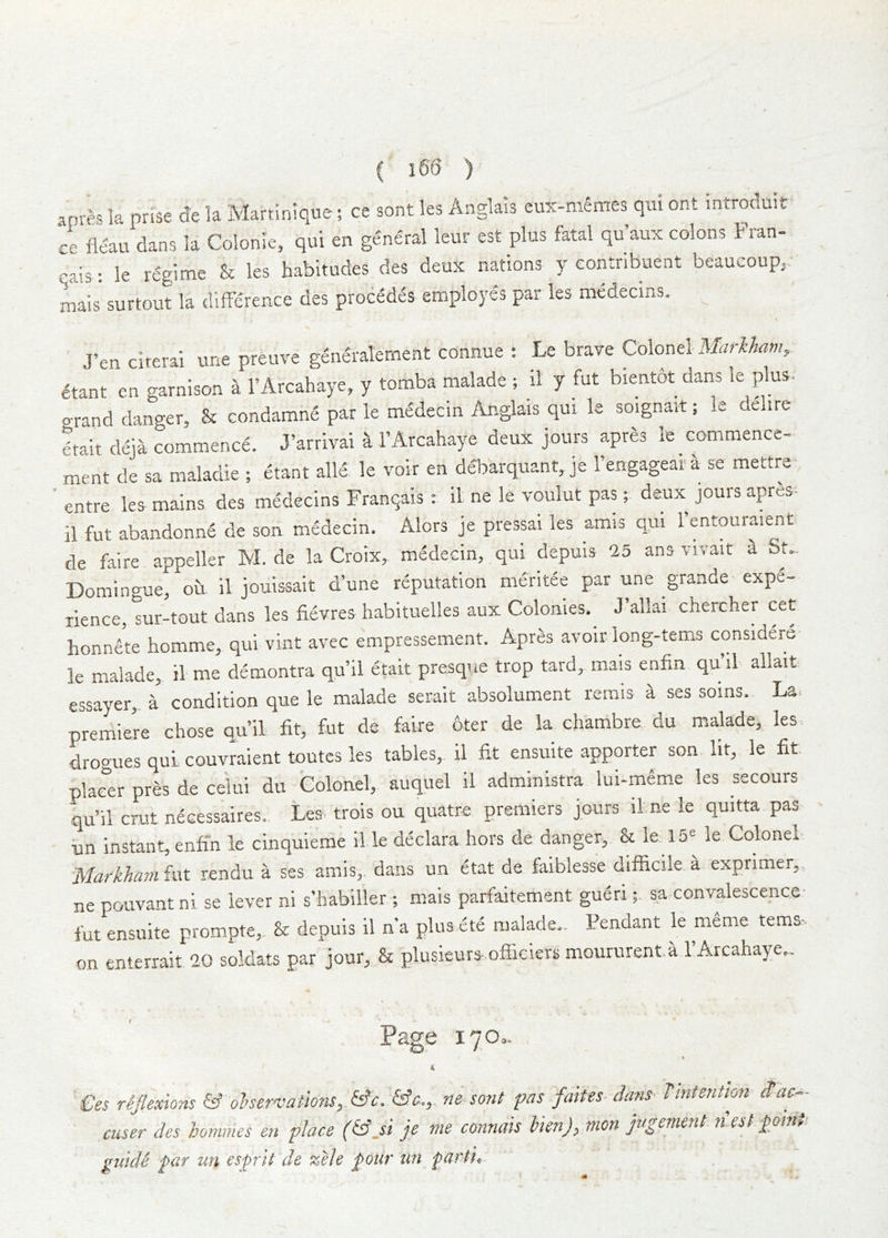 anre. la prise d'e la Martinique; ce sont les Anglais eu5t-mSmes qui ont introduit ce il&u dans la Colonle, qui en general leur est plus fatal qu aux colons Fran- '’ais: le regime & les habitudes des deux nations y eontribuent beaucoupj. Lis' surtout la difference des procMes employes par les medecins. ^ J’en cirerai une pretiye gene'ralement connue ; Le brave Colonel Markham, etant cn garnison a I’Arcahaye, y tomba malade ; 11 y fut bientbt dans le plus, grand danger, & condamne par le medecin Anglais qui le soignait; ie delire etait deja commence. J’arrivai k I’Arcahaye deux jours apres le commence- ment de sa maladie ; etant alle le voir en debarquant, je Fengageal a se mettre- ’ entre lea mains des medecins Franqais ; il ne le voulut pas; deux jours apres- il fut abandonne de son medecin. Alcrs je pressai les amis qui 1 entouraient de faire appeller M. de la Croix,, medecin, qui depuis 15 ans vivait 2. St.. Domingue, oh il jouissait d’une reputation meritee par une grande expe- rience, sur-tout dans les fievres habituelles aux Colonies. J allai chercher cet honnete homme, qui vint avec empressem.ent. Apres avoir long-terns considers le malade,. il me demontra qu’il etait presque trop tard, mais enfin qu’il allait essayer,. a condition que le malade serait absolument remis a ses soms. La. premiere chose qu’il fit, fut de faire 6ter de la chambre du malade, les. drogues quL couvraient routes les tables,, il fit ensuite apporter son lit, le fit placer pres de celui du Colonel, auquel il administra lui-m6me les secours qu’il crut necessaires. Les- trois ou quatre premiers jours il ne le quitta pas- un instant, enfin le cinquieme il le declara hors de danger,.. & le 15^ le Colonel Markham fut rendu a ses amis, dans un etat de faiblesse difficile. ^ exprimer,, ne pouvantni se lever ni s’habiller ; mais parfaitement gueri;. sa convalescence- fut ensuite prompte,. & depuis il n’a plus ete malade.. Pendant le meme tems^ on enterrait 20 soldats par jour, & plusieurs-officiers moururent.a 1 Arcahaye.. t Page 170,. €es reflexions & ohervations,.&c. ne sont fas faites dans- Tintention ^ac- cuser des honimes en place (fdji je me connais hien), nion jugement n.est £01.1. guidi ^ar un espit de zele pour un parti.