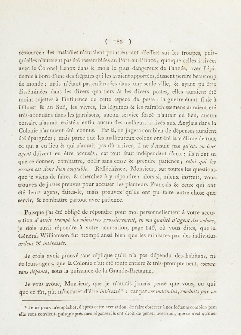 ( 193 ) ressource : les maladies n’auraient point eu tant d’eifets sur les troupes, puis- qu'elles n’auraient pas ete rassemblees au Port-au-Prince ; quoique celles arriveea- avec le Colonel Lenox dans le mois le plus dangereux de i’annee, avec Fepi- \ demie a bord d’une des Legates qui les avaient apportees,dussent perdre beaucoup de monde ; mais n’etant pas enfermees dans une seule ville, & ayant pu etre disseminees dans les divers quartiers & les divers postes, elles auraient ete moins sujettes a Tinfluence de cette espece de peste : la guerre etant finie a rOuest h au Sud, les vivres, les legumes & les rafraichissemens auraient ete tres-abondans dans les garnisons, aucun service force n’aurait eii lieu, aucim^ corsaire n’aurait existe ; enfin aucun des malheurs arrives aux AnHais dans la o Colonie n’auraient ete connus. Par la, on jugera combien de depenses auraient ete epargnees; mais parce que les malheureux colons ont ete la vicLime de tout ce qui a eu lieu & qui n’aurait pas du arriver, il ne s’ensuit pas qiieux ou leur agent doivent en etre accuses; car tout etait independant d’eux; ils n’ont su que se donner, combattre,. obeir sans cesse & prendre patience ; celul qui les- accuse est done Men cougahh. Reflechissez, Monsieur,, sur toutes les que«tions» que je viens de faire, & cherchez a y repondre : alors si, mieux instruit, vous- trouvez de justes preuves pour accuser les planteurs Franqais & ceux qui ont ete ieurs agens, faites-le, mais prouvez qu’ils ont pu faire autre chose que: servir, combattre partout avec patience. • Puisque j’ai ete oblige de repondre pour moi personnelle'ment a votre accu^- sation d''avoir trom^^ les ministres gross 'ierementy en ma qualite d'agent des colonsj. je dois aussi repondre a votre accusation, page 140, oh vpus dites, que ie General: Williamson fut trompe aussi, bien que les ministres par des individas> ardens hit Hesses. J'e crois avoir prouve sans replique qu’il n’a pas dependu des habitans, nl de leurs agens, que la Colonie n’ait ete toute entiere & tres-promptement> comme sans defense^ sous la puissance de la.Grande-Bretagne. Je vous avoue, Monsieur, que je n’aurais jamais pense' que vous, ou qui' que ce fut,. put m’accuser d’etre interessA * : car par ces indivldus^ conduits par C3 Je ne peux m’empecher, d’apres cette accusation^ de faire observer a nos ledeurs combien pen elle vous convient, puisqu’apres mes reponses ils ont droit de penser avec imoi, que ce n’est quiunc'