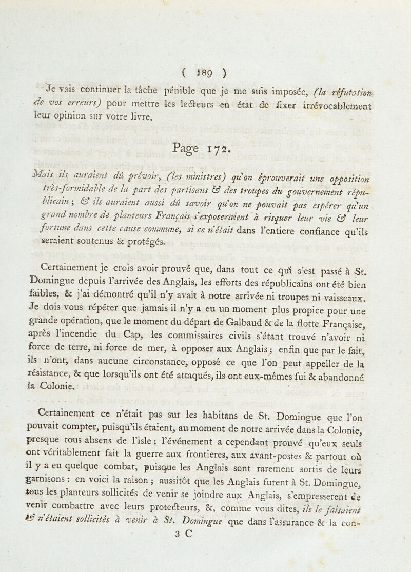 ( J89 ) Je vais continuer la tache penible que je me suis imposee, (la refutation, de VOS erreurs) pour mettre les kaeurs en etat de fixer irreyocablement leur opinion sur votre livre. Page 172. Mais ils auraient du privoh\ (les mintsires) qu on eprouveraif une opposition trh-fornndahle de la part des partisans & des troupes du gouvernement repu- hlicain ; ^ ils auraient aussi du savoir qu on ne pouvait pas esperer qiiun grand nomhre de planteurs Frangais s'exposeraient a risquer leur vie & leur fortune dans cette cause commune, si ce iietait dans rentiere confiance qu’ils seraient soiitenus b: proteges. Certainement je crois avoir prouve que, dans tout ce qui s-est passe a St. Domingue depuis Farrivee des Anglais, les efforts des republicains ont ete bien faibles, & j ai demontrd qu 11 n y avait a notre arrivee ni troupes ni vaisseaux. Je dois vous repeter que jamais il n’y a eu un moment plus propice pour une gTande operation, que le moment du depart de Galbaud & de la fiotte Franqaise, apres I’incendie du Cap, les commissaires civils s’etant trouve n’avoir ni force de terre, ni force de mer, a opposer aux Anglais ; enfin que par le fait, ils n’ont, dans aucune circonstance, oppose ce que Ton peut appeller de la resistance, & que lorsqu’ils ont ete attaques, Ils ont eux-memes fui & abandonne la Colonie. Certainement ce n’^ait pas sur les habitans de St. Domingue que Ton pouvait compter, puisqu’ils etaient, au moment de notre arrivee dans la Colonie, presque tous absens de I’isle; levenement a cependant prouve qu’eux seuls ont veritablement fait la guerre aux frontieres, aux avant-postes & partout oii il y a eu quelque combat, puisque les Anglais sont rarement sortis de leurs garnisons: en voici la raison ; aussitot que les Anglais furent a St. Domingue, tous les planteurs sollicites de venir se joindre aux Anglais, s’empresserent de venir combattre avec leurs protedteurs, &, comme vous dites, ils le faisaient n etaient sollicites a venir a St. Domingue que dans Tassurance & la con-