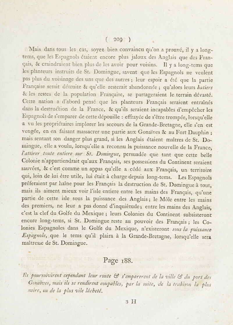 Mals dans tons les cas, soyez bien convaincu qii’cn a prouve, II y a long- terns^ que les Espagnols etaient encore plus jaloux des Anglais que des Fran- qais, k craindraient bien plus de les avoir pour voisins. II y a long-terns que les planteurs instruits de St. Domingue^ savent que les Espagnols ne veulent pas plus du voisinage des uns que des autres ; leur espoir a ete que la partie Franqaise serait detruite k qu’elle resterait abandonnee ; qu’alors leurs hatters k les restes de la population Franqaise, se partageraient le terrain devaste, Cette nation a d’abord pense que les planteurs Franqais seraient entraines dans la destruction de la France, k qu’ils seraient incapables d’empecher les Espagnols de s’emparer de cette depouille : effrayee de s’etre trompee, lorsqu’elle a vu les proprietaires implorer les secours de la Grande-Bretagne, elle s’en est vengee, en en faisant massacrer une partie aux Gonaives k au Fort Dauphin ; mais sentant son danger plus grand^ si les Anglais etaient maitres de St. Do- iiiingue^ elle a \ oulu^ lorsqu elle a reconnu la puissance nouvelle de la France, Tattlrer toute entiere sur St, Domingm^ persuadee que tant que cette belle Colonie n’appartiendrait qu’aux Franqais, ses possessions du Continent seraient sauvees, 8c c’est comme un appas qu’elle a-cede aux Franqais, un territoirc qui, loin de lui etre utile, lui etait a charge depuis long-terns. Les Espagnols preferaient par haine pour les Franqais la destruction de St. Domingue a tout, -mais ils aimenl mieux voir I’isle entiere entre les mains des Franqais, qu’unc partie de cette isle sous la puissance des Anglais; le Mole entre les mains des premiers, ne leur a pas donne d’inquietude ^ entre les mains des Anglais, c’est la clef du Golfe du Mexique ; leurs Colonies du Continent subsisteront encore long-terns, si St. Domingue reste au pouvoir des Franqais; les Co- lonies Espagnoles dans le Golfe du Mexique, n’existeront sons la puissance Espagtiole, que le terns qu’il plaira a la Grande-Bretagne, lorsqa’elle sera maitresse de St. Domingue. Page i8B. fis poursuivirent cependant leur route & semparerent de la vllle & du port des (donatves y mats tls se 1 endireut coupahleSy par la suite y de la train son la plus noire^ ou de la plus vile Idchete.