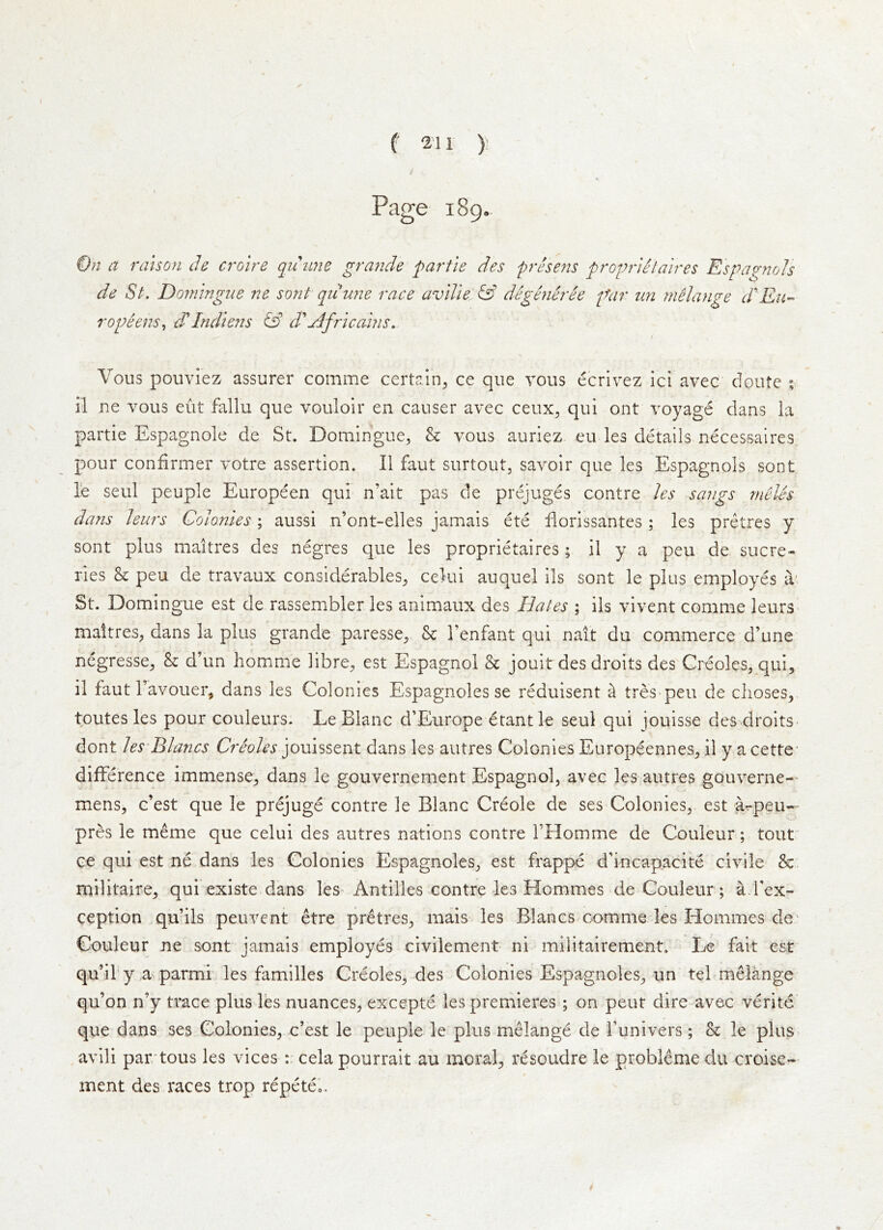 Page 189. a raison ch croire quune grande partie des presens proprietaires Espap-nols de St. Domingue ne sont qiiune race aviVie & degmh'ee far im melange dEu-> rophns, d*Indiens d''Africahis. Vous pouviez assurer comme certain^, ce que vous ecrlvez ici avec doute ; il ne vous eut fallu que vouloir en causer avec ceux, qui ont voyage dans la partie Espagnole de St. Domingue, & vous auriez. eu les details necessaires pour confirmer votre assertion. II faut surtout, savoir que les Espagnols sont le seul peuple Europeen qui n’ait pas de prejuges contre les sangs rneles dans leurs Colonies; aussi n’ont-elles jamais ete dorissantes ; les pretres y sont plus maitres des negres que les proprietaires; il y a peu de sucre- ries & peu de travaux considerables, cekii auquel ils sont le plus employes iV St. Domingue est de rassembler les animaux des Hates ; ils vivent comme leurs maitres, dans la plus grande paresse. Sc I’enfant qui nait dii commerce d’une negresse. Sc d’un homme libre, est Espagnol Sc jouit des droits des Greoles, qui, il faut r avouer, dans les Colonies Espagnoles se reduisent ^ tres'peu de clioses, toutes les pour couleurs. Le Blanc d’Europe etant le seul qui jouisse des droits- dont les Blancs Creoles jouissent dans les autres Colonies Europeennes, il y a cette- difference immense, dans le gouvernement Espagnol, avec les autres gouverne— mens, c’est que le prejuge contre le Blanc Creole de ses Colonies, est a^peu- pres le meme que celui des autres nations contre THomme de Couleur; tout^ ce qui est ne dans les Colonies Espagnoles, est frappe d’incapacite civile &: militaire, qui existe dans les-Antilles contre les Hommes de Couleur; a.fex- ception qu’ils peuvent etre pretres, mais les Blancs comme les Homines de' Couleur ne sont jamais employes civilement ni militairement. Le fait est qu’il'y a parmi les families Creoles, des Colonies Espagnoles, un tel melange' qu’on n’y trace plus les nuances, excepte les premieres ; on pent dire avec verite que dans ses Colonies, c’est le peuple le plus melange de funivers; & le plus> avili par tous les vices celapourrait au moral, resoudre le probleme du croise- ment des races trop repetCo,