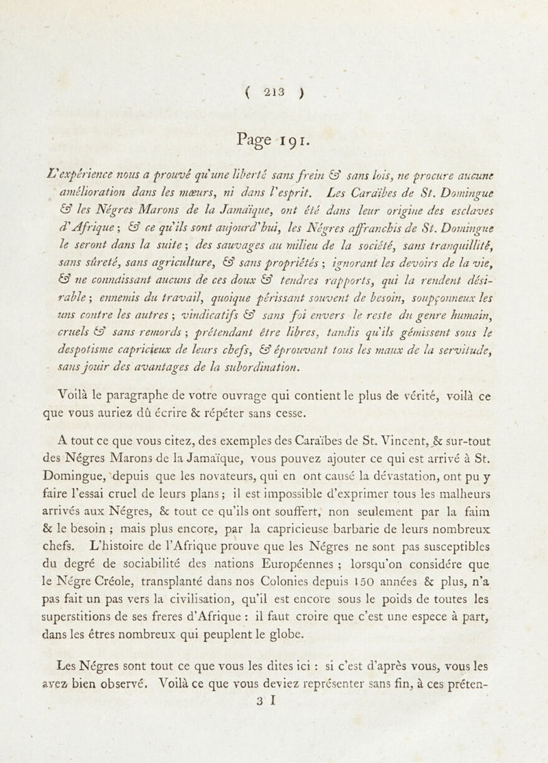 Page 191. L'experience nous a prouve quune Viherte saizs frein iff sans lois, ne procure aucunc amelioration dans les meeurs^ ni dans Vesprit. Les Cara'ihes de St. Domingue iff les Negres Marons de la Jama'ique, ont ete dans leur origine des esclaves d''Afrique ; iA ce qiiils sont aujoiird'hui^ les Negres affranchis de St. Domingue le seront dans la suite; des sauvages au milieu de la societe^ sans tranquillitiy sans suretCy sans agriculturey iff sajis proprietes ; ignorant les devoirs de la vie^ iff 7te connaissarit aucuns de ces doux iff tendres rap ports, qui la rendent desi- rable ; ennemis du travail, quoique perissa?it souvent de hesoin, soup^onneux les tins contre les autres ; vindicatifs iff sans foi envers le reste du genre humain, cruels iff sans remords ; pretendant itre libres, tandis qu ils gemissent sous le despotisme capricieux de leurs chefs, iff Sprouvant tons les rnaux de la servitude, ■ sans jouir des avantages de la subordination. Volla le paragraphe de votre ouvrage qui contient le plus de verlte^ volla ce que vous auriez du ecrire & repeter sans cesse. A tout ce que vous citez, des exemples des Caraibes de St Vincent,sur-tout des Negres Marons de la Jamaique, vous pouvez ajouter ce qui est arrive a St. Domingue,'depuis que les novateurs, qui en ont cause la devastation, ont pu y faire I’essai cruel de leurs plans; il est impossible d’exprimer tons les malheurs arrives aux Negres, 8c tout ce qu’ils ont soufFert, non seulement par la faim & le besoin ; mais plus encore, par la capricieuse barbarie de leurs nombreux chefs. L’histoire de I’Afrique prouve que les Negres ne sont pas susceptibles du degre de sociabilite des nations Europeennes ; lorsqu’on considere que le Negre Creole, transplants dans nos Colonies depuis 150 annees 8c plus, n’a pas fait un pas vers la civilisation, qu’il est encore sous le poids de toutes les superstitions de ses freres d’Afrique : il faut croire que c’est une espece a part, dans les etres nombreux qui peuplent le globe. Les Negres sont tout ce que vous les dites ici : si c’est d’apres vous, vous les avez bien observe. Voila ce que vous deviez representer sans fin, a ces preten- 3 I