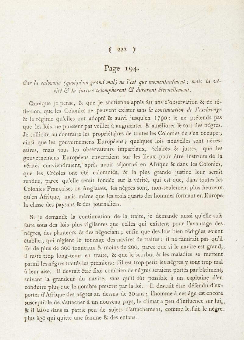 Page 194. Giir hi cnlomiiie (quoi^uiin grand tnal) ^ hest que momentanemint; niais la vS~ 7'Ue & la justice uioviphero7it & dureront eternellement, Quoique je pense, & que je soutienne apres 20 ans d’observati'on &: de re- flexion, que les Colonies ne peuvent exister sans la continuation de Vesclavage U le regime qu’elles ont adopte'Sc suivi jusquen 3 790: je ne pretends pas que les lois ne puissent pas veiller a augmenter & ameliorer le sort des negres. Je solllcite au contraire les proprietaires de toutes les Colonies de s’en occuper; ainsi que les gouvernemens Europeens; quelques lois nouvelles sont neces- saires, mais tous les observateurs impartiaux, eclaires & justes, que les gouvernemens Europeens enverraicnt sur les lieux pour etre instruits de la verite^ conviendraient/ apr^ avoir sejourne en Afrique & dans les Colonies, que les, Creoles ont ete calomnies, & la plus grande-justice leur serait rendue, parce quelle serait fondee sur la verite, qui est que, dans toutes les Colonies Franqaises ou Anglaises, les negres sont, non-seulement plus heureux. qu’en Afrique, mais meme que les trois quarts des hommes formant en Europe/ la classe des paysans & des journaliers. Si je demande la continuation de la traite, je demande aussi qu elle soft faite sous des lois plus vigilantes que eelles qui existent pour I’avantage des. negres, des planteurs & des n%ocians -; enfin que des lois bien redigees soient etablies, qui reglent le tonnage des navires-de traites ibne faudrait pas qu’il fut de plus de 300 tonneaux & moins de 200, parce que si le navire est grand,, 11 reste trop long-terns en traite, & que le scorbut & les maladies se mettent parmi les negres traites les premiers; s’il est trop petit les negres y.sont trop mal a leur aise. II devrait etre fixe combien de negres seraient portds par batiment, suivant la grandeur- du navire, sans qu il fut possible, a un capitaine d en conduire plus-que le nomore present par la Ion II devrait etre defendu d exr porter d’Afrique des negres au dessus de 20ans ; l iiomme a. cet age est .encore susceptible de s’attacher a un nouveau pays, le climat a peu d influence sur lui,. Sc il laisse dans sa patrie peu de sujets d^attachement, comme le.fait.le negre., plus age qui quitte une femme Sc des enfans,.