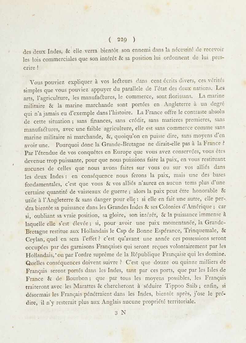 des deux Indes, 8e die verra bientot son ennemi dans la necessite de recevoir les lois commerciales que son interet & sa position lui ordonnent de lui pres- cnre i Vous pouviez expliquer a vos leileiirs dans cent ecrlts divers, ces vcrites simples que vous pouviez appuyer du paraliele oe 1 etat des deux nations, I^cs arts, Tagriculture, les manufadlures, le commerce, sont iiorissans. La marine militaire & la marine marchande sont portees en Angleterre a un degre qui n’a jamais eu d’exemple dans riiistoire. La France offre le contraste absolu de cette situation ; sans finances, sans credit, sans matieres premieres, sans manufadlures, avec une faible agriculture, elle est sans commerce comme sans marine militaire ni marchande, &, quoiqu on en puisse dire, sans moyens d en avoir une. Pourquoi done la Grande-Bretagne ne dirait-elle pas a la France ? Par I’etendue de vos conquetes en Europe que vous avez conservees, vous etes devenue trop puissante, pour que nous puissions faire la paix, en vous restituant aucunes de cedes que nous avons faites sur vous ou sur vos allies dans les deux Indes : en consequence nous ferons la paix, mais une des bases fondamentales, e’est que vous & vos allies n’aurez en aucun terns plus d’une certaine quantite de vaisseaux de guerre ; alors la paix pent etre honorable ^ utile a I’Angleterre & sans danger pour elle : si elle en fait une autre, elle per- dra bientot sa puissance dans les Grandes Indes & ses Colonies d’iVmerique ; car si, oubllant sa vraie position, sa gloire, son interet, k la puissance immense k laquelle elle s’est elevee ; si, pour avoir une paix mornentanee, la Grande- Bretagne restitue aux Hollandais le Cap de Bonne Esperance, Trinqueiuale, & Ceylan, quel en sera Tefiet ? e’est qu’avant une annee ces possessions seront occupees par des garnisons Franqalses qui seront reques volontairement par les Hollandais, *ou par I’ordre supreme de la Republique Franqaise qui les domine. Quelles consequences doivent sulvre ? C’est que douze ou qulnze milliers de Franqais seront portes dans les Indes, tant par ces ports, que par les Isles de France k de Bourbon; que par tons les moyens possibles, les Franqais traiteront avec les Marattes k chercheront a seduire Tippoo Saib ; enfin, si desormais les Franqais penetraient dans les Indes, bientot apres, j’ose le pre» dire, il n’y resterait plus aux Anglais aucune propriete territoriale.