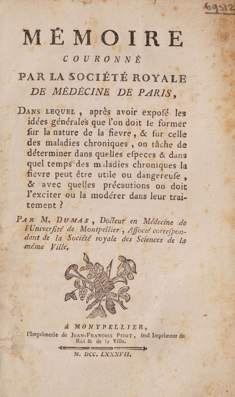 MÉMOIRE. COURONNÉ PAR LA SOCIÉTÉ ROYALE DE MÉDÉCINE DE PARIS, Daxs LEQUEL , après avoir expofé les idées générales que l'on doit fe formér fur la nature de la fievre, &amp; fur celle des maladies chroniques , on tâche de déterminer dans quelles efpeces &amp; dans quel temps des miladies chroniques la fevre peut être utile ou dangereufe , &amp; avec quelles précautions on doit ; l'exciter où la modérer dans leur trai- tement ? Par M. Dumas, Docteur en Médecine de lUniverfité de. Montpellier | Affocié correfpon- dant de la Sociéré royale des Sciences de La … «méme Ville, Se 4 2 { ESS ne 4 MONTPELLIER, us : lImprimerie de JEAN-FRaxçoïs Picot, feul Imprimeur du fs. k Roi de lz Ville, :# ART Re ns TER sh M, DCC, LXXXVIL