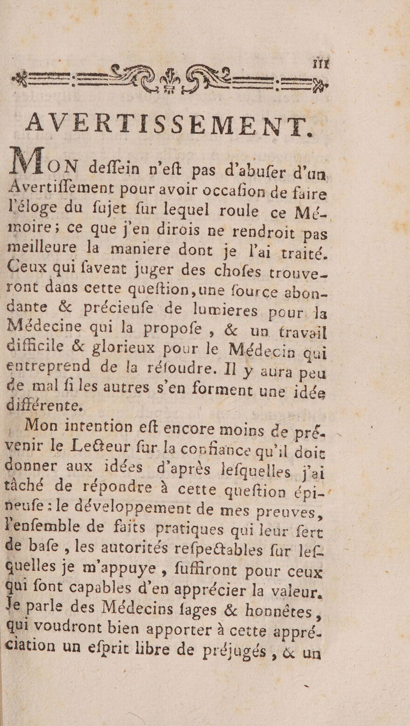 AVERTISSEMENT. Mon deffein n’eft pas d’abufer d’un, Avertiflement pour avoir occafion de faire moire ; Ce que j'en dirois ne rendroit pas meilleure la maniere dont je l'ai traité. Ceux qui favent juger des chofes trouve ront dans cette queftion,une fource abon- dante &amp; précieufe de lumieres pour. la Médecine qui la propofe , &amp; un travail entreprend de la réfoudre. Il y aura peu de mal files autres s’en forment une idée différente, A ee | . Mon intention eft encore moins de prés venir le Leëteur far la confiance qu'il doit donner aux idées d’après lefquelles j'ai tâché de répondre à cette queftion épi- peufe : le développement de mes preuves, lenfemble de faits pratiques qui leur fert de bafe , les autorités refpe@ables für lef. Quelles je m'appuye , fufiront pour ceux Qui font capables d’en apprécier la valeur, à parle des Médecins {ages &amp; honnêtes, qui voudront bien apporter à cette appré. Ciation un efprit lbre de préjugés , &amp; un 48% , = D