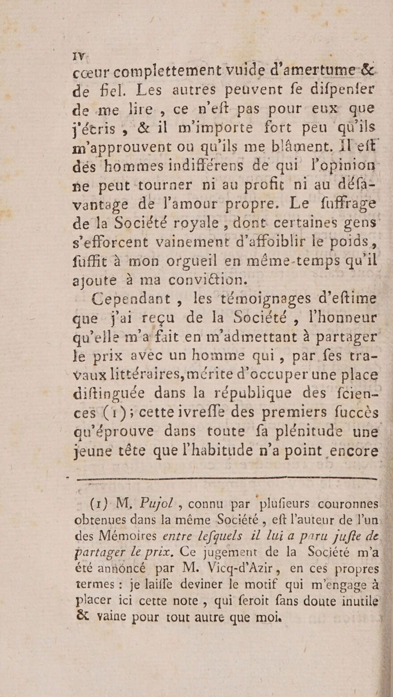 IV: de Sel. Les autres peuvent fe difpenfer de me lire , ce n'eft pas pour eux que j'écris , &amp; il m'importe fort peu qüils ne peut tourner ni au profit ni au défa- s'efforcent vainement d’affoiblir le poids, ajouté à ma conviétion. Cependant , les témoignages d’eftime que j'ai reçu de la Société , l'honneur le prix avéc un homme qui, par. fes tra- vaux littéraires,mérite d'occuper une place ces (1); cette ivrefle des premiers fuccès A DS &amp;t vaine pour tout autré que moi LS
