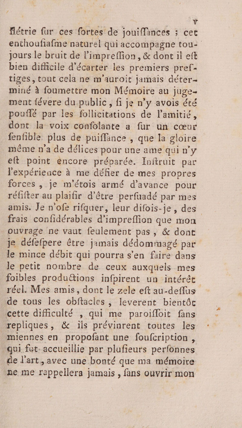 ÿ / | 4 flétrie fur ces fortes de jouiffainces ; cet jours le bruit de limpreffion, &amp; dont il eft tiges, tout cela ne m'auroit jamais déter- miné à foumettre mon Mémoire au juge- ment févere du public, fi je n’y avois été pouflé par les follicitations de l'amitié, dont la voix confolante a fur un cœur fenfible plas de puiffance , que la gloire même n'a de délices pour une ame qui n’y eft point éncore préparée. Inftruit par l'expérience à me défier de mes propres forces , je m'étois armé d'avance pour réfifter au plaifir d’être perfuadé par mes frais confidérables d'impreflion que mon ouvrage ne vaut feulement pas, &amp; dont je défefpere être jamais dédommagé par le mince débit qui pourra s’en faire dans le petit nombre de ceux auxquels mes foibles produétions infpirent un intérée de tous les obftacles , leverent bientôc repliques, &amp; ils prévinrent toutes les miennes en propofant une foufcription , qui fut. accueillie par plufieurs perfonnes de l'art, avec une bonté que ma mémoire ne me rappellera jamais , fans ouvrir mon €
