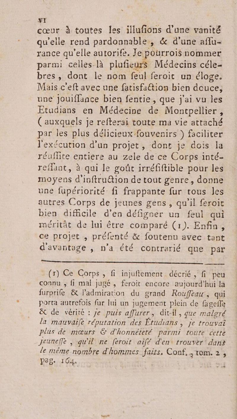 cœur à toutes Îles illufions d’une vanité qu’elle rend pardonnable , &amp; d’une aflu- rance qu'elle autorife. Je p ourrois nommer parmi celles-là plufieurs Médecins céle- bres, dont le nom feul feroit un éloge. Mais c'eft avec une fatisfaétion bien Aduée une jouiffance bien fentie, que j'ai vu les Etudians en Médecine de Montpellier , (auxquels je refterai toute ma vie attaché par les plus délicieux fouvesirs ) faciliter l'exécution d’un projet, dont je dois la réuflite entiere au zele de ce Corps inté- reflant, à qui le goût irréfiftible pour les moyens d’inftru@ion de tout genre, donne une fupériorité- fi frappante fur tous les autres Corps de jeunes gens, qu’il feroit bien difficile d'en défigner un feul qui méritât de lui être comparé (1). Enfin, ce projet , préfenté &amp; foutenu avec tant d'avantage , n’a été contrarié que par manage: (5) Ce Corps , fi injuftement décrié , fi peu connu , fi mal jugé , feroit encore aujourd’hui la furprit &amp; l'admiration du grand Rouffearr , qui porta autrefois far lui un jugement plein de fagefe &amp; de vérité : je puis affurer, dit-il, que malgré la mauvaife réputation des É “ÉURANS ; Je trouyai plus de mœurs € d'honnéteté parmi toute cette Jeunefe , qu'il ne feroit aifé d'en: trouver dans le méme 100 d'hommes faits. Conf, tom. 2 , pag. 164 —