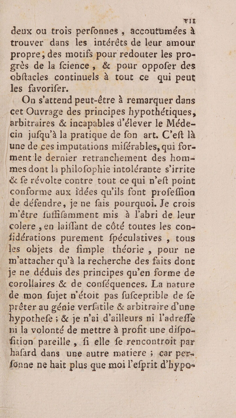 deux ou trois perfonnes , accoutumées à trouver dans les intérêts de leur amour propre, des motifs pour redouter les pro- grès de la fcience, &amp; pour oppofer des obftacles continuels à tout ce qui peut les favorifer. On s'attend peut-être à remarquer dans _ cet Ouvrage des principes hypothétiques, arbitraires &amp; incapables d élever le Méde- cin jufqu’à la pratique de fon art. C’eft là une de ces imputations miférables, qui for- ment le dernier retranchement des hom= mes dont la philofophie intolérante s’irrite &amp; fe révolte contre tout ce qui n’eft point _ conforme aux idées qu’ils font profeffion de défendre, je ne fais pourquoi. Je crois m'être {ufhfamment mis à l'abri de leur colere , en laiflant de côté toutes les con- fidérations purement fpéculatives , tous les objets de fimple théorie , pour ne m'attacher qu’à la recherche des faits dont je ne déduis des principes qu’en forme de corolaires &amp; de conféquences. La nature de mon fujet n'étoit pas fufceptible de fe prêter au génie verfatile &amp; arbitraire d’une hypothefe ; &amp; je n'ai d’ailleurs ni l’adrefle hi la volonté de mettre à profit une difpo- fition pareille , fi elle fe rencontroit par hafard dans une autre matiere ; car per fünne ne hait plus que moi l'efprit d'hypa=