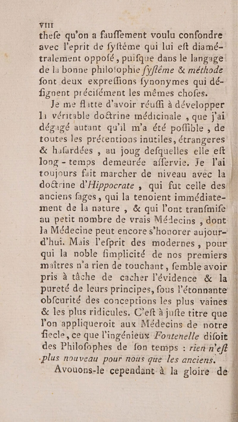 thefe qu’on a fauffement voulu confondre avec leprit de fyftéme qui lui eft diamé- de la bonne philolophie fy//ême &amp; méthode font deux expreffions fynonymes qui dé- fignent précifément les mêmes chofes. Je me flitte d'avoir réuffi à développer l1 véritable doëtrine médicinale ,que j'ai dégagé autant qu'il m'a été pofible , de toutes les prétentions inutiles, étrangeres long - temps demeurée affervie, Je l'ai anciens fages , qui la tenoient immédiate- ment de la nature , &amp; qui l'ont tranfmife d’hui. Mais l’efprit des modernes, pour maîtres n'a rien de touchant, femble avoir pris à tâche de cacher l'évidéncé &amp; la pureté de leurs principes, fous l’étonnante obfcurité des conceptions les plus vaines &amp; les plus ridicules. C’eft à jufte titre que fiecle, ce que l'ingénieux Fontenelle difoit des Philofophes de fon temps : rien n ef plus nouveau pour nous que les anciens.