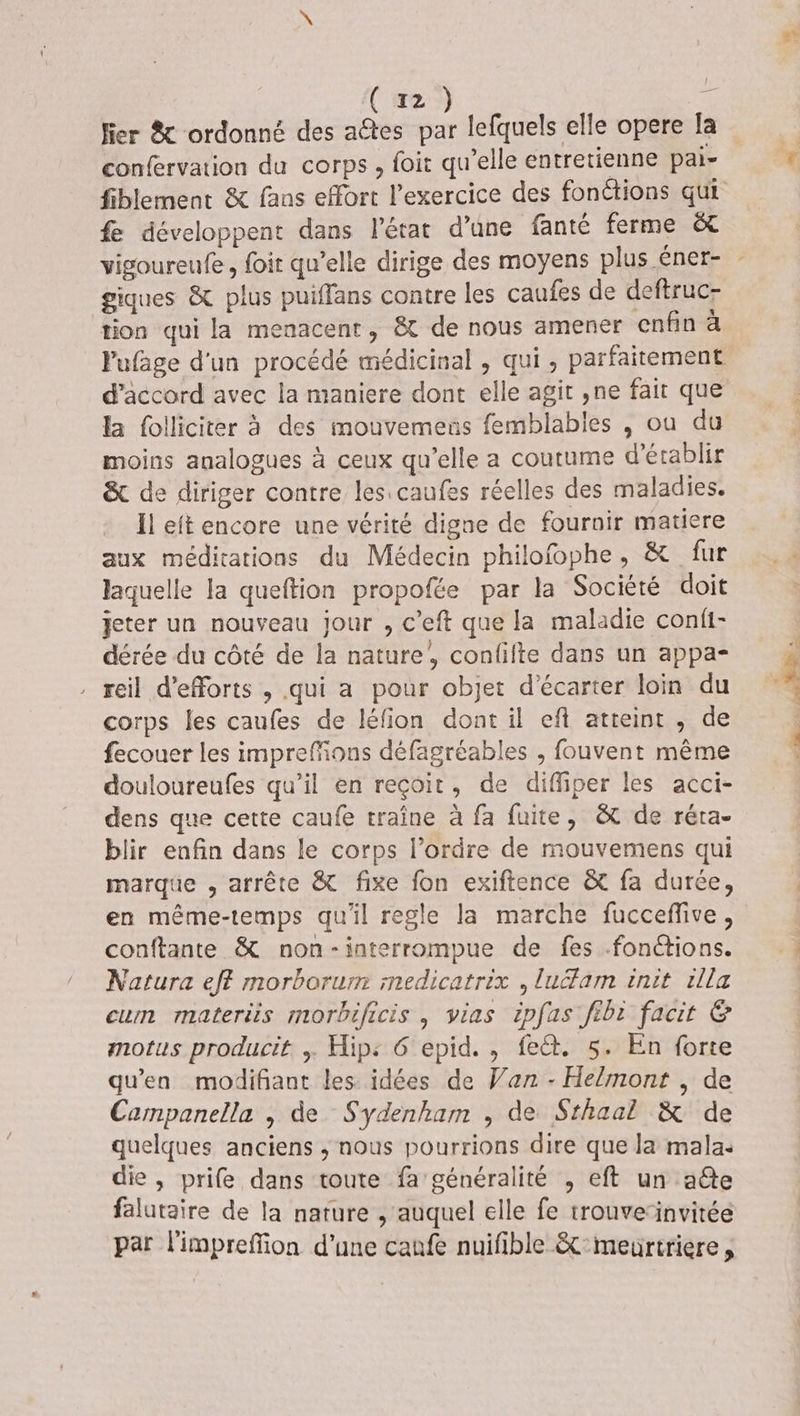 Hier &amp; ordonné des a@tes par lefquels elle opere la confervation du corps, foit qu’elle entretienne pai- fiblement &amp; fans effort l'exercice des fonctions qui fe développent dans l'état d’une fanté ferme &amp; vigoureufe, foit qu’elle dirige des moyens plus éner- - giques &amp; plus puiffans contre les caufes de deftruc- tion qui la menacent, &amp; de nous amener enfin da Pufage d'un procédé médicinal , qui, parfaitement d'accord avec la maniere dont elle agit ,ne fait que la folliciter à des mouvemeus femblables , ou du moins analogues à ceux qu’elle a coutume d'établir &amp; de diriger contre les caufes réelles des maladies. Ïl eit encore une vérité digne de fournir matiere aux méditations du Médecin philofophe, &amp; fur laquelle la queftion propofée par la Société doit jeter un nouveau jour , c’eft que la maladie confi- dérée du côté de la nature’, confifte dans un appa- reil d'efforts , qui a pour objet d'écarter loin du corps les caufes de léfion dont il eft atteint , de fecouer les imprefions défagréables , fouvent même douloureufes qu’il en reçoit, de diffiper les acci- dens que cette caufe traîne à fa fuite, &amp; de réra- blir enfin dans le corps l’ordre de mouvemens qui marque , arrête &amp; fixe fon exiftence &amp; fa durée, en même-temps qu'il regle la marche fucceffive, conftante &amp; non-interrompue de fes fonctions. Natura eff morborum medicatrix , luéfam init rlla cum materis morbificis , vias ipfas ftbt facit G motus producit, ; Hip: 6'epid. , fect. 5. En forte qu'en modifiant les idées de Van - Helmont , de Campanella , de Sydenham , de Sthaal &amp; de quelques anciens ; nous pourrions dire que la mala: die , prife dans toute fa généralité , eft un aéte falutaire de la nature , auquel elle fe trouverinvitée par l'impreffion d’une canfe nuifible &amp;:meurtriere,
