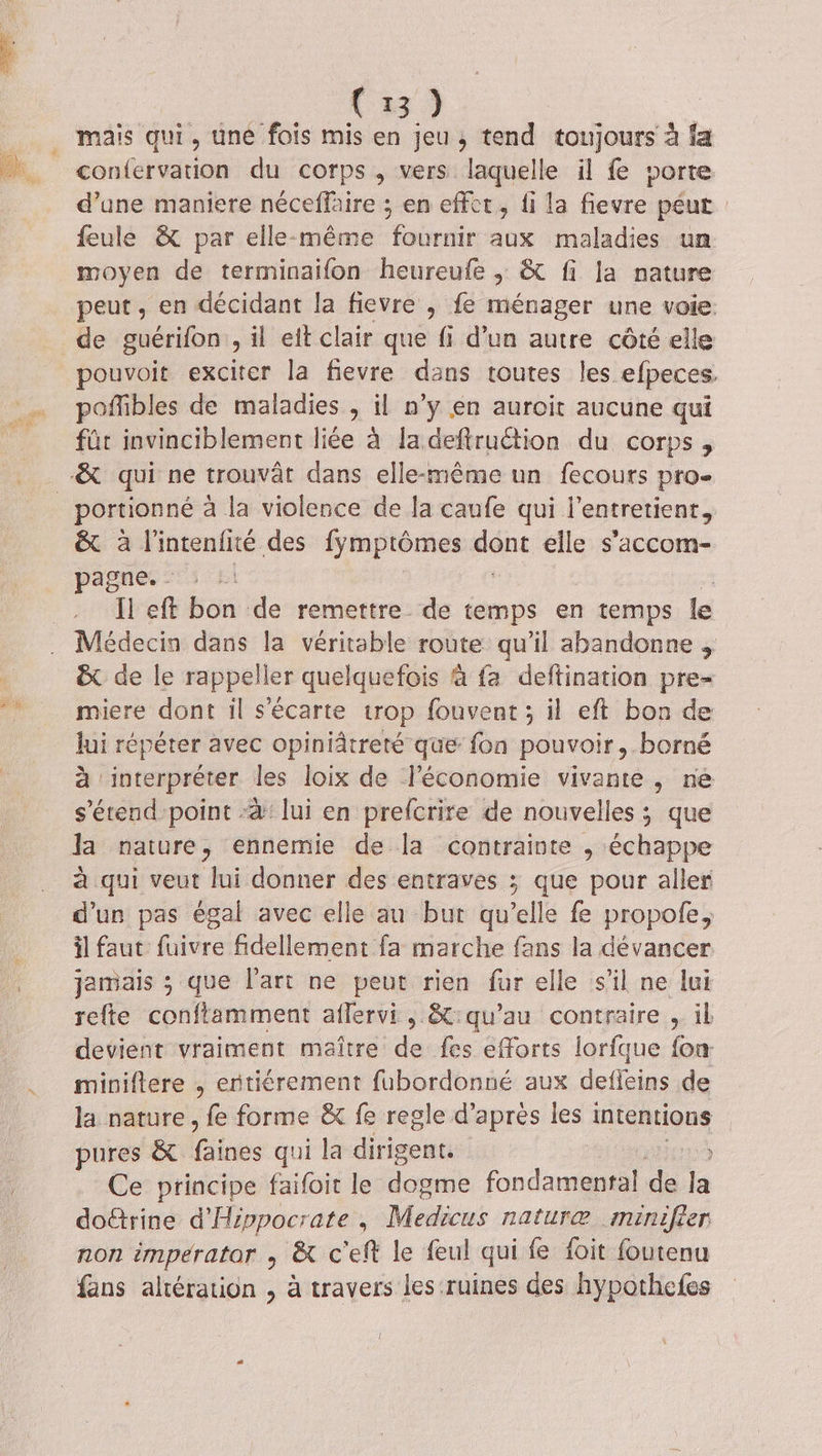 EG &gt;» mais qui, une fois mis en jeu, tend toujours à fa confervation du corps, vers laquelle il fe porte d’une maniere néceffaire ; en effet, fi la fievre péut feule &amp; par elle-même fournir aux maladies un moyen de terminaifon heureufe ,; &amp; fi la nature peut, en décidant la fievre , fe ménager une voie. de guérifon il et clair que fi d’un autre côté elle pouvoit exciter la fievre dans toutes les efpeces. poffibles de maladies , il n’y en auroit aucune qui fûr invinciblement liée à la deftruction du corps, portionné a la violence de Ja caufe qui l'entretient, &amp; à l'intenfité des fymptômes donc elle s’accom- pagne -15 LI | Il eft bon de remettre de temps en temps le Médecin dans la véritable route qu'il abandonne , &amp; de le rappeller quelquefois à fa deftination pre- miere dont il s'écarte trop fouvent; il eft bon de lui répéter avec opiniâtreté que fon pouvoir, borné à interpréter les loix de l’économie vivante, ne s'étend point -4: lui en prefcrire de nouvelles ; que fa nature ; ennemie de la contrainte , échappe à qui veut lui donner des entraves ; que pour aller d’un pas égal avec elle au bur qu elle fe propofe, il faut fuivre fidellement fa marche fans la dévancer jamais ; que l'art ne peut rien fur elle s’il ne lui refte conftamment aflervi, &amp;:qu’au contraire , il devient vraiment maître de fes efforts lorfque {om miniftere , entiérement fubordonné aux deffeins de la nature , fe forme &amp; fe regle d’après les 1 intentions pures &amp; fainés qui la diriscaes Ce principe faifoit le donne fondamental de Ja doëtrine d'Hippocrate, Medicus naturæ minifier non imperator , &amp; c'eft le feul qui fe foit foutenu fans altération , à travers les ruines des hypothefes