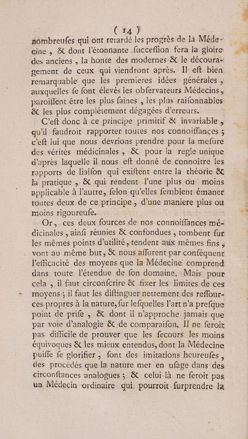nombreufes qui ont retardé les progrès de la Méde- gine , &amp; dont l'étonnante fucceflion fera la gloire des anciers , la honie des modernes &amp; [e découra- gement de ceux qui viendront après. Il eft bien remarquable que les premieres idées générales , auxquelles fe font élevés ies obfervateurs Médecins, paroiflent être les plus faines , les plus raifonnables &amp;. les plus complétement dégagées d'erreurs. C'’eft donc à ce priacipe primitif &amp; invariable, qu'il faudroit rapporter toutes nos connoïiffances ; c'eft lui que nous devrions prendre pour la mefure des vérités médicinales, &amp; pour la regle unique d’après laquelle il nous eft donné de connoître les rapports de liaifon qui exiftent entre la théorie &amp; la pratique , &amp; qui rendent lune plus ou moins applicable à l’autre, felon qu’elles femblent émaner toutes deux de ce principe, d'une maniere plus ou moins rigoureufe. | a0Ë Or, ces deux fources de nos connoiffances mé- dicinales , ainfi réunies &amp; confondues , tombent {ur les mêmes points d'utilité, tendent aëx mêmes fins, vont au même but, &amp; nous affurent par conféquent Pefficacité des moyens que la Médecine comprend dans toute l'étendue de fon domaine. Mais pour cela , il faut circonfcrire &amp; fixer les limites de ces moyens ; il faut les diftinguer nettement des reflour- ces propres à la nature, fur lefquelles l’art n’a prefque point de prife , &amp; dont il n’approche jamais que par voie d’analogie &amp; de comparaifon, Il ne feroit pas difficile de prouver que les fecours les moins équivoques &amp; les mieux entendus, dont la Médecine puifle fe glorifier , font des imitations hcureufes, des procédés que la nature met en ufage dans des circonftances analogues ; &amp; celui-là ne feroit pas un Médecin ordinaire qui. pourroit furprendre la
