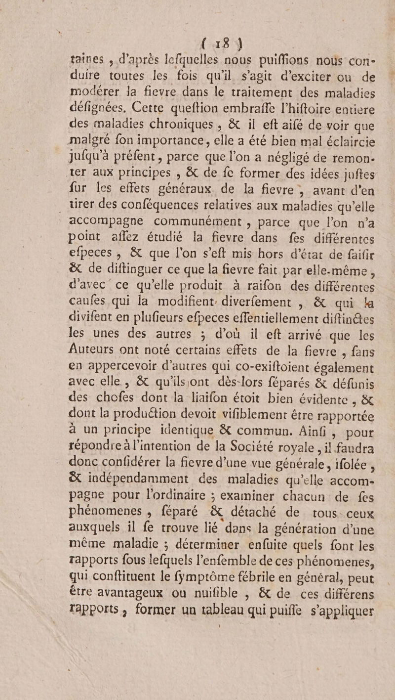 taines ,; d’après lefquelles nous puiffions noùs con- duire toutes les fois qu'il s’agit d’exciter ou de modérer la fievre dans le traitement des maladies défignées. Cette queftion embrafle l’hiftoire entiere des maladies chroniques , &amp; il eft aifé de voir que malgré fon importance, elle a été bien mal éclaircie jufqu'à préfent, parce que l’on a négligé de remon. ter aux principes ,; &amp; de fe former des idées juftes fur les effets généraux de la fievre , avant d'en . tirer des conféquences relatives aux maladies qu’elle accompagne communément , parce que l’on n’a point aflez étudié la fievre dans fes différentes efpeces , &amp; que l'on s’eft mis hors d'état de faifir &amp; de diftinguer ce que la fievre fait par elle-même, d'avec ce qu’elle produit à raifon des différentes caufes qui la modifient, diverfement |, &amp; qui la divifent en plufieurs efpeces effentiellement diftinêtes les unes des autres ; d’où il eft arrivé que les Auteurs ont noté certains effets de la fievre , fans en appercevoir d’autres qui co-exiftoient également avec elle, &amp; qu'ilsiont dès-lors féparés &amp; défüunis des chofes dont la liaifon étoit bien évidente , &amp; dont la produétion devoit vifiblement étre rapportée a un principe identique &amp; commun. Ainfi, pour répondre à l'intention de la Société royale, il faudra donc confidérer la fievre d’une vue générale, ifolée , &amp; indépendamment des maladies qu’elle accom- pagoe pour l'ordinaire ; examiner chacun de fes phénomenes , féparé &amp; détaché de tous: ceux auxquels il fe trouve lié dans la génération d’une même maladie ; déterminer enfuite quels font les rapports fous lefquels l’enfemble de ces phénomenes, qui conftituent le fÿmptôme fébrile en général, peut être avantageux ou nuifible , &amp; de ces différens Tapports, former un tableau qui puifle s'appliquer