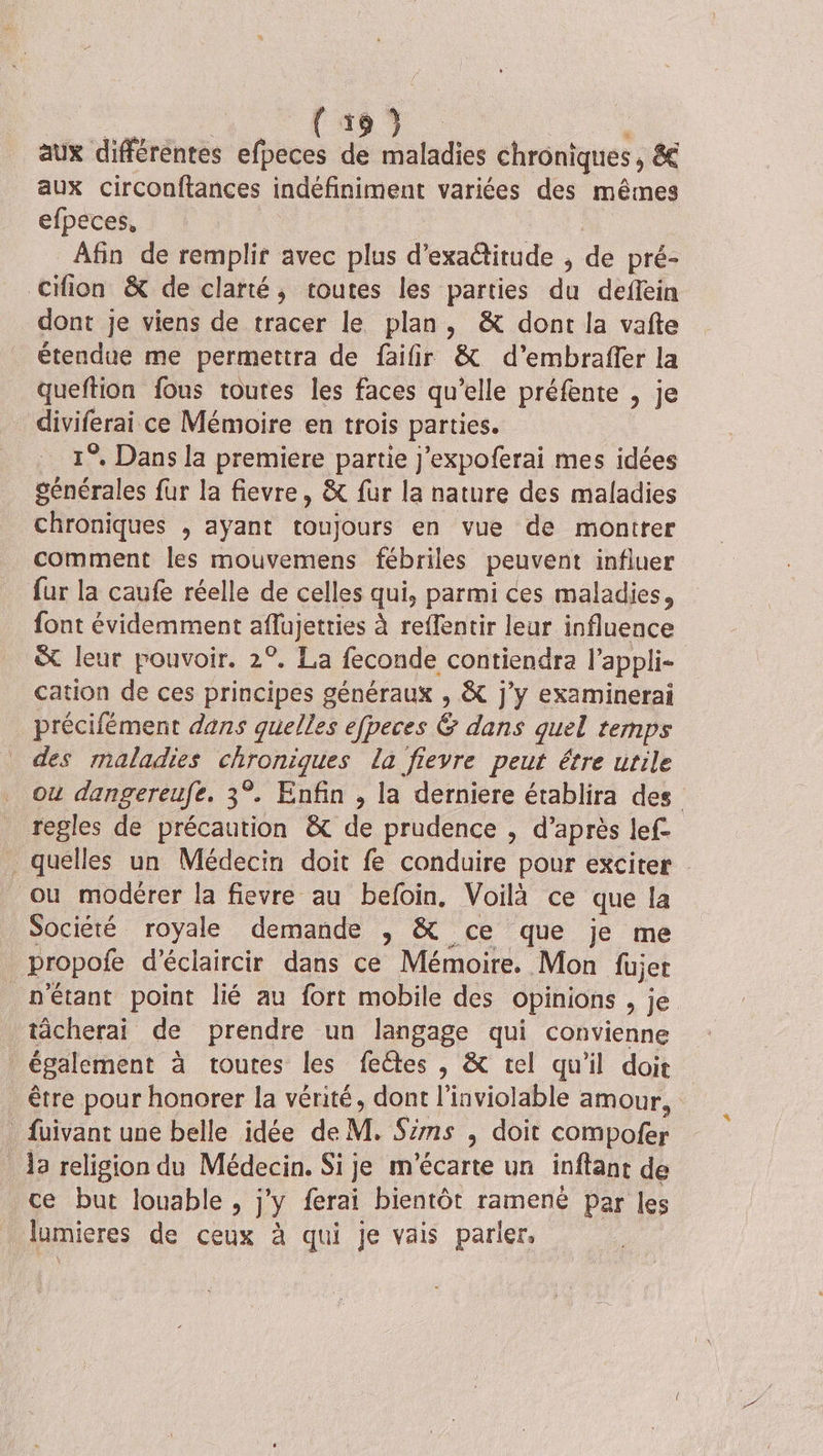 aux différentes efpeces de maladies chroniques, &amp; aux circonftances indéfiniment variées des mêmes efpeces, | Afin de remplir avec plus d’exaétitude , de pré- Cifion &amp; de clarté, toutes les parties du deflein dont je viens de tracer le plan, &amp; dont la vafte étendue me permettra de faifir &amp; d’embraffer la queftion fous toutes les faces qu’elle préfente , je diviferai ce Mémoire en trois parties. 1°, Dans la premiere partie j'expoferai mes idées générales fur la fievre, &amp; fur la nature des maladies chroniques , ayant toujours en vue de montrer comment les mouvemens fébriles peuvent influer fur la caufe réelle de celles qui, parmi ces maladies, font évidemment aflujetties à reffentir leur influence &amp; leur pouvoir. 2°. La feconde contiendra l’appli- cation de ces principes généraux , &amp; j'y examinerai précifément dans quelles efpeces &amp; dans quel temps des maladies chroniques la fievre peut être utile où dangereufe. 3°. Enfin , la derniere établira des regles de précaution &amp; de prudence , d’après lef- _ quelles un Médecin doit fe conduire pour exciter ou modérer la fievre au befoin. Voilà ce que la Société royale demande , &amp; ce que je me propofe d’éclaircir dans ce Mémoire. Mon füjer n'étant point lié au fort mobile des opinions , je tâcherai de prendre un langage qui convienne également à toutes les fectes , &amp; tel qu'il doit être pour honorer la vérité, dont l'inviolable amour, _ fuivant une belle idée de M. Sims , doit compofer _ 13 religion du Médecin. Si je m'écarte un inftant de ce but louable , j'y ferai bientôt ramené par les lumieres de ceux à qui je vais parler,