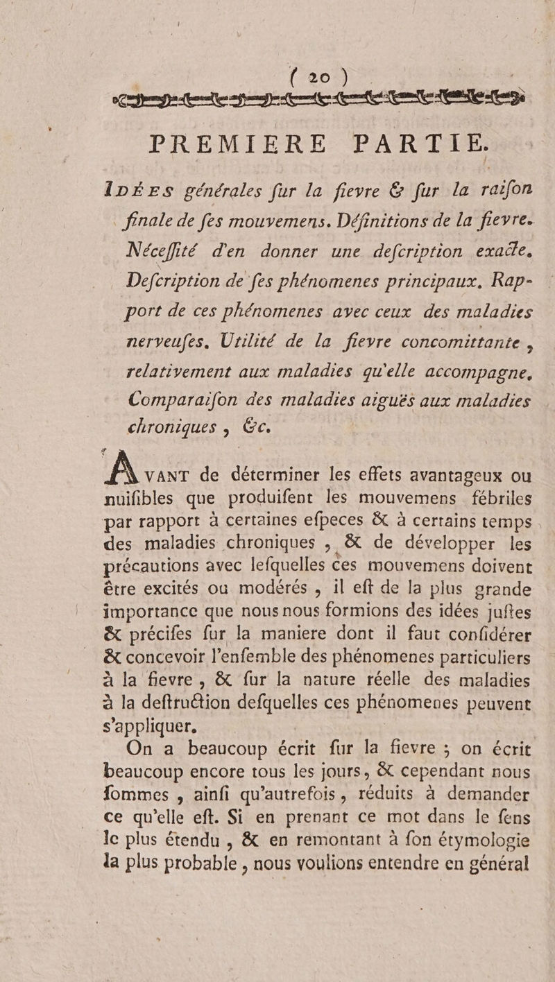 (eo) ” PCR ARR PAPER nt PREMIERE PARTIE. IDÉES générales fur la fievre &amp; fur la raifon _ finale de fes mouvemens. Définitions de la fievre. Nécefité d'en donner une defcription exaile. Defcription de fes phénomenes principaux, Rap- port de ces phénomenes avec ceux des maladies nerveufes, Urilité de la fievre concomittante x relativement aux maladies qu'elle accompagne, Comparaifon des maladies aiguës aux maladies chroniques | Gc. AS de déterminer les effets avantageux ou nuifibles que produifent les mouvemens fébriles par rapport à certaines efpeces &amp; à certains temps des maladies chroniques ; &amp; de développer les précautions avec lefquelles Ces mouvemens doivent être excités où modérés , il eft de la plus grande importance que nous nous formions des idées juftes &amp; précifes fur la maniere dont il faut confidérer &amp; concevoir l’enfemble des phénomenes particuliers à la fievre, &amp; fur la nature réelle des maladies à la deftruction defquelles ces phénomeues peuvent s'appliquer. | On a beaucoup écrit fur la fievre ; on écrit beaucoup encore tous les jours, &amp; cependant nous fommes , ainfi qu’autrefois, réduits à demander ce qu’elle eft. Si en prenant ce mot dans le fens le plus étendu , &amp; en remontant à fon étymologie da plus probable , nous voulions entendre en général