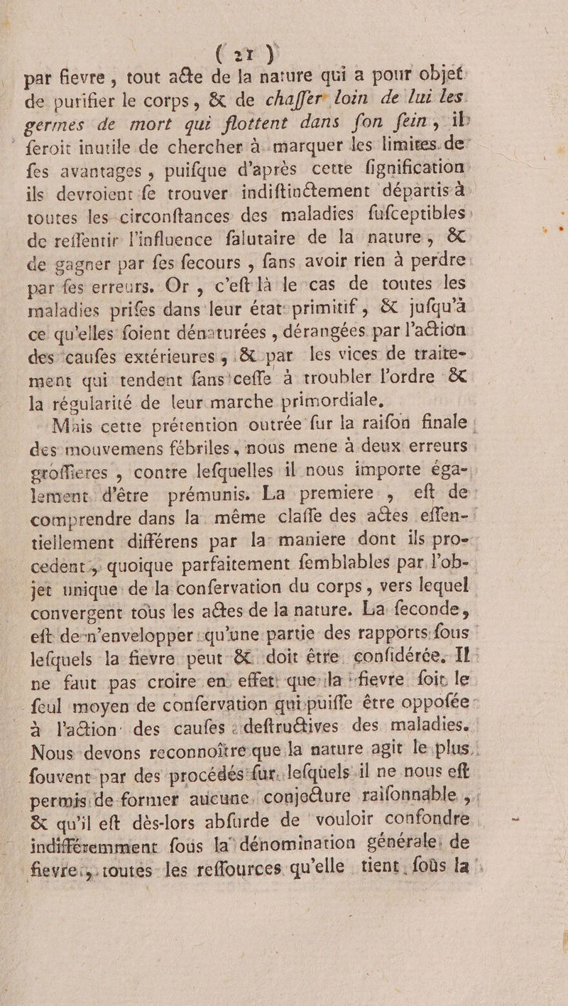 | Cry par fievre , tout a@e de la nature qui a pour objet: de purifier le corps, &amp; de chaffer loin de lui les germes de mort qui flottent dans fon fein, ib ® {eroit inutile de chercher à marquer les limites. de fes avantages , puifque d’après cette fignification ils devroient fe trouver indiftinétement départis à toutes les circonftances des maladies fufceptibles de reflenrir l'influence falutaire de la nature, &amp;C de gagner par fes fecours , fans avoir rien à perdre: par fes erreurs. Or , c’eft là le cas de toutes les maladies pris dans leur état-primitif, &amp; jufqu'à ce qu'elles foient dénaturées , dérangées par l’attion des caufes extérieures ; &amp; par les vices de traite- ment qui tendent fans'ceffe à troubler l’ordre &amp;&amp; la régularité de leur marche primordiale, Mais cette prétention outrée fur la raifon finale; des mouvemens fébriles, nous mene à deux erreurs groffieres , contre lefquelles il nous importe éga- lement. d’être prémunis. La premiere , eft de: comprendre dans la. même claffe des actes effen- tiellement différens par la: maniere dont ils pro- cedent;,; quoique parfaitement femblables par l'ob- jet unique de la confervation du corps, vers lequel convergent tous les aétes de la nature. La feconde, eft de-n’envelopper :qu'une partie des rapports fous lefquels la fievre peut &amp; doit être. confidérée, IL: ne faut pas croire en. effet que’ila ‘fievre foir le feul moyen de confervation quipuiffe être oppofée: à laétion des caufes : deftruëtives des maladies. Nous devons reconnoître que:la nature agit le plus, _ fouvent par des procédés 'fur. lefquels il ne nous eff permis de former aucune. conjedure raifonnable , &amp; qu'il eft dès-lors abfurde de vouloir confondre . indifféremment fous la’ dénomination générale, de fievrei, routes les reflfources qu'elle tient. foùs la ::