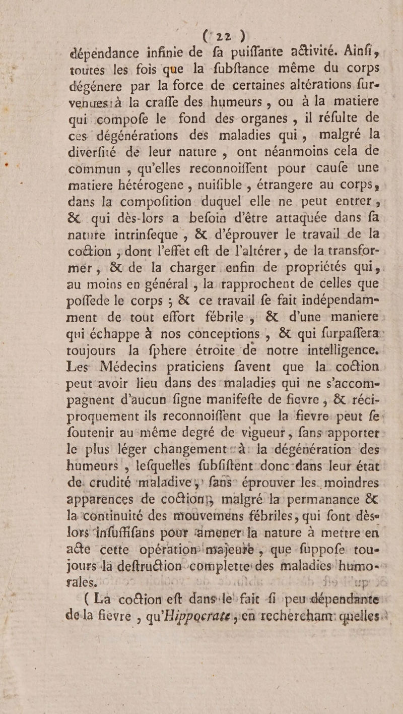 dépendance infinie de fa puiffante aétivité. Ainfi, toutes les fois que la fubftance même du corps dégénere par la force de certaines altérations fur- venues:à la crafle des humeurs , ou à la matiere qui compofe le fond des organes , il réfulte de ces dégénérations des maladies qui, malgré la diverfité de leur nature ,; ont néanmoins cela de commun ; qu’elles reconnoïflent pour caufe une. matiere hétérogene , nuifible , étrangere au corpse dans la compofition duquel elle ne peut entrer, &amp; qui dès-lors a befoin d’être attaquée dans fa nature intrinfeque , &amp; d’éprouver le travail de la coétion ; dont l'effet eft de l’altérer, de la transfor- mer, &amp; de la charger enfin de propriétés qui, au moins en général , la rapprochent de celles que poffede le corps ; &amp; ce travail fe fait indépendam- ment de tout effort fébrile, &amp; d’une maniere qui échappe à nos conceptions , &amp; qui furpañlera: toujours Ja fphere étroite de notre intelligence. Les Médecins praticiens favent que la coëtion peut'avoir lieu dans des maladies qui ne s’accom- pagnent d'aucun figne manifefte de fievre ; &amp; réci- proquement ils reconnoiffent que la fievre: peut fe: foutenir au même degré de vigueur, fans apporter: le plus léger changement à: la ‘dégénération des humeurs , lefquelles fubfiftent donc-dans leur état de. crudité ‘maladive,» fans éprouver les. moindres apparences de coétionf malgré la permanance &amp; la continuité des mouvemens fébriles , qui font dèse lors Anfoffifans pour mener la nature à mettre'en aûte cette opération majeure , que fuppofe tou jours Jà deftrution completteides maladies humo- rales. Lie for (La co@ion eft dans:ile' fait {1 peu-dépendante dela fievre , qu'Hippocrate en rechercham: quelles: is re” 54 é