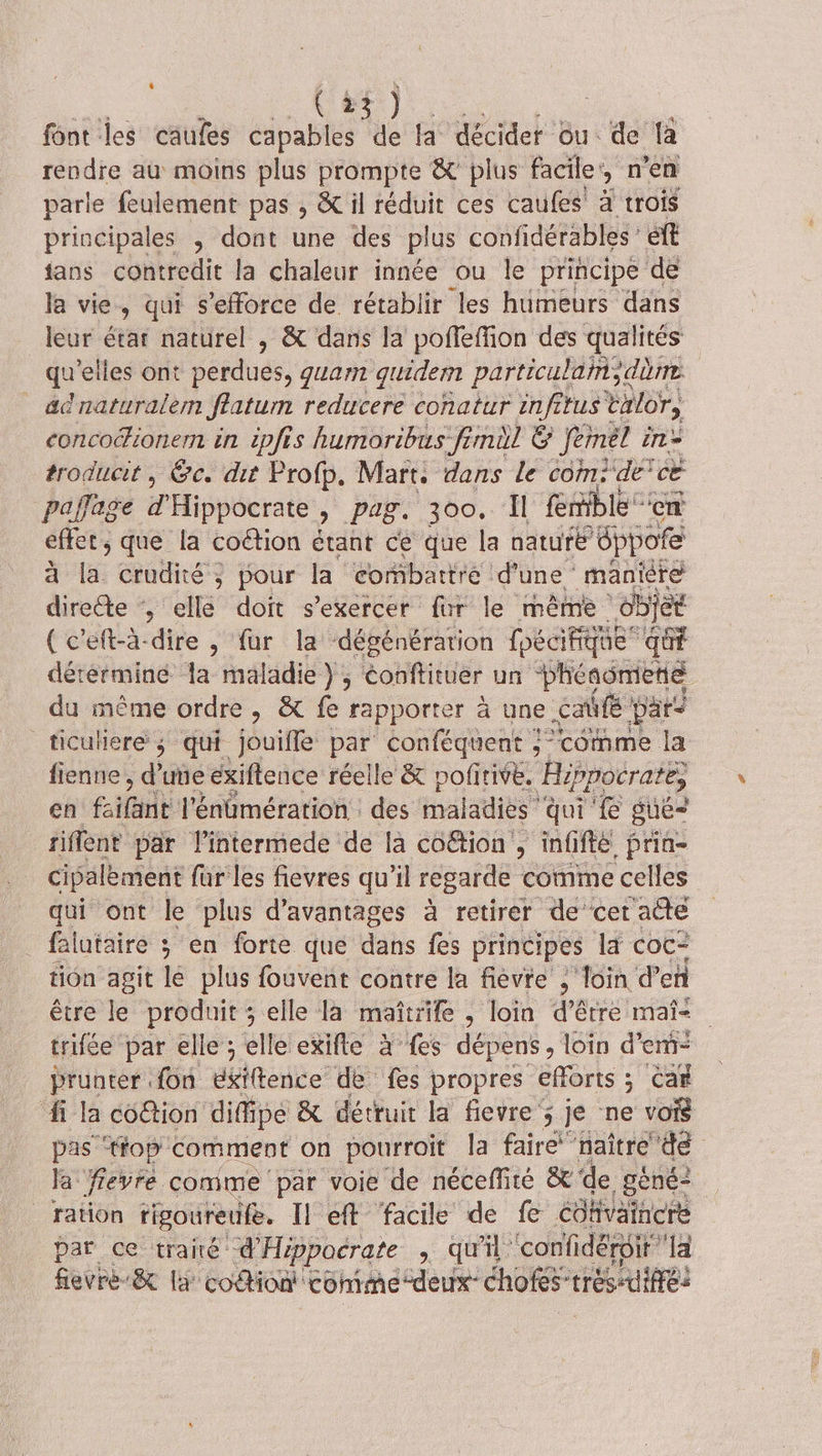 font les caufes ra We la décider ou de fa rendre au moins plus prompte &amp; plus facile: &gt; 0 en parle feulement pas , &amp; il réduit ces caufes à trois principales , dont une des plus confidérables ét fans chbbtedie la chaleur innée ou le principe de la vie, qui s'efforce de rétablir les humeurs dans leur état naturel , &amp; dans la poffeffion des qualités pis elles ont PUS quan quidern particulan;, dre _ acnaturalem ffatum reducere conatur infitus talors concocionern in ipfis humoribus-fimil &amp; Jenél in = troducit, &amp;c. dit Profp, Mart: dans le com; “de ce paffage d'Hippocrate, pag. 300, Il Emble en effet, que la coétion étant ce que la nature »éppofe à la crudité ; pour la combattre d'une * maniere directe , elle doit s'exercer fur le même objet (c'eft-à-dire , fur la ‘dégénérarion foécifique qué détermine la maladie } ; éonftituer un Phésomens du même ordre , &amp; fe rapporter à une café pars _ticulere ; qui Jouifle par conféquent } “comme la fienne , d'une exiflence réelle &amp; pofñrive. Hi ppocrate, en fifent l'énümération : des maladies qui Le guë= tiffent par l'intermede de la co&amp;ion , infifte prin- cipalèment fur les fievres qu’il regarde comme celles qui ont le plus d'avantages à retirer de cet aûté falutaire ; en forte que dans fes principes la coc- tion agit lé plus fouvent contre la fièvre ; loin d'en être le produit ; elle là maïtrife , loin d’être mai- trifée par elle ; elle exifle à fes dépens, loin d'em- prunter fon déftence’ de fes propres efforts ; Car fi la co&amp;tion difipe &amp; détruir la fievre 5 je ne voi pas ‘tfop comment on pourroït Îa faire naître de la fievre comme par voie de néceffité &amp; de gêné ration rigoureufe. Il eff facile de fe re par ce traité d'Hippocrate , qu'il ‘confidéroit fevré-&amp; + codtion! Comme deu: CRORS* très Été