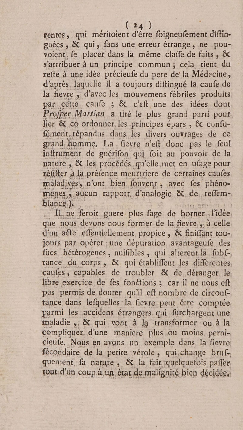 FENTE , qui méritoient d'être foigneufement diftin- guées ; &amp; qui, fans une erreur étrange, ne pou- voient. fe placer dans la même clafe de faits, &amp; s'actribuer à un principe commun; cela tient du refte à une idée précieufe du pere de’ la Médecine, d’après. laquelle il a toujours diftingué la caufe de la fievre , d'avec les mouvemens fébriles produits par cétte. caufe ; &amp; c’eft une des idées dont. Profper Martian a tiré le plus grand parti pour. lier &amp; co ordonner. les principes épars , &amp; confu- fément,répandus dans les divers ouvrages de ce grand homme. La fievre n’eft donc pas le feul inftrument de guérifon qui foit au pouvoir de la nature ; &amp; les procédés. qu’elle met en ufage pour réfifer À a la. prélence meurtriere de certaines caufes maladives,. n'ont bien fouvent , avec fes phéno- menes ». aucun rapport, d'analogie &amp; de. reffem- blance,). . FRS | ÎL,ne feroit guere plus fage de borner. l'idée que nous devons nous former de la fievre.,. à celle d'un aéte effentiellement propice , &amp; finiffant tou- Jours par opérer : une dépuration avantageufe des tance du corps, &amp; qui établiffent les différentes caufes, capables de troubler &amp; de déranger le: libre exercice de fes fon@tions ; car'il ne nous eft pas permis de douter qu'il eft nombre de circonf- tance dans lefquelles la fievre peut être comptée parmi les accidens étrangers qui furchargent une maladie »: &amp; qui vont à Ja transformer ou à la compliquer. d'une maniere plus ou moins, perni- cieufe. Nous en avons un exemple dans la fievre: fécondaire de la petite vérole, qui,change bruf. quement, fa nature , &amp; la fait quelquefois pañler. tout: d'un coup à un état de malignité bien décidée.