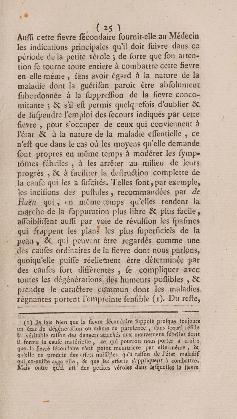 6085) | Auf cette fievre fécondaire fournit-elle au Médecin les indications principales qu’il doit fuivre dans ce période de la petite vérole ; de forte que fon aiten- tion fe tourne toute entiere à combattre cette fievre en elle-même , fans avoir égard à la nature de la maladie dont la guérifon paroît être abfolument fabordonnée à la fuppreflion de la fievre conco- mitante ; &amp; s'il eft permis quelquefois d'oublier &amp; de fufpendre l'emploi des fecours indiqués par certe fievre , pour s'occuper de ceux qui conviennent à l'état &amp; à la nature de la maladie effentielle , ce n’eft que dans le cas où les moyens qu’elle demande font propres en même temps à modérer les fymp- tômes fébriles , à les arrêter au. milieu de leurs progrès ; &amp; à faciliter la deftruétion complette de Ja caufe qui les a füfcirés. Telles font , par exemple, les incifions des puftules , recommandées par de Haën qui, en même-temps qu’elles rendent la marche.de la fuppuration plus libre &amp; plus facile, affoibliffent auñi par voie de révulfion les fpafmes qui frappent les plans les plus fuperficiels de la peau, &amp; qui peuvent être regardés. comme une des caufes ordinaires de la fievre dont nous parlons, quoiqu’elle puifle réellement être déterminée par des caufes fort différentes , fe compliquer avec toutes les dégénérations. des humeurs pofibles , &amp; prendre le carattere commun dont les maladies, régnantes portent l'empreinte fenfible (x). Du refte, Leone (1).Je fais bien que la fievre fécondaire fuppofe prefque toujours un état de dégénération ou même de purulence , dans lequel 1éfide la véritable raifon des dangers attachés aux mouvemens fébriles dont il forme la.caufe matérielle , ce qui pourroit nous porter à croire. que. la fievre fécondaire n’eft point meurtriere par elle-même , ,&amp; gu'elle ne :produit des effets nuifibles qu’à raifon de l’état maladif qui. ço-exifte avec elle, &amp; que fes efforts s'appliquent à combattre. Mais outre qu'il eft des petites véroles dans lefquelles la fievre