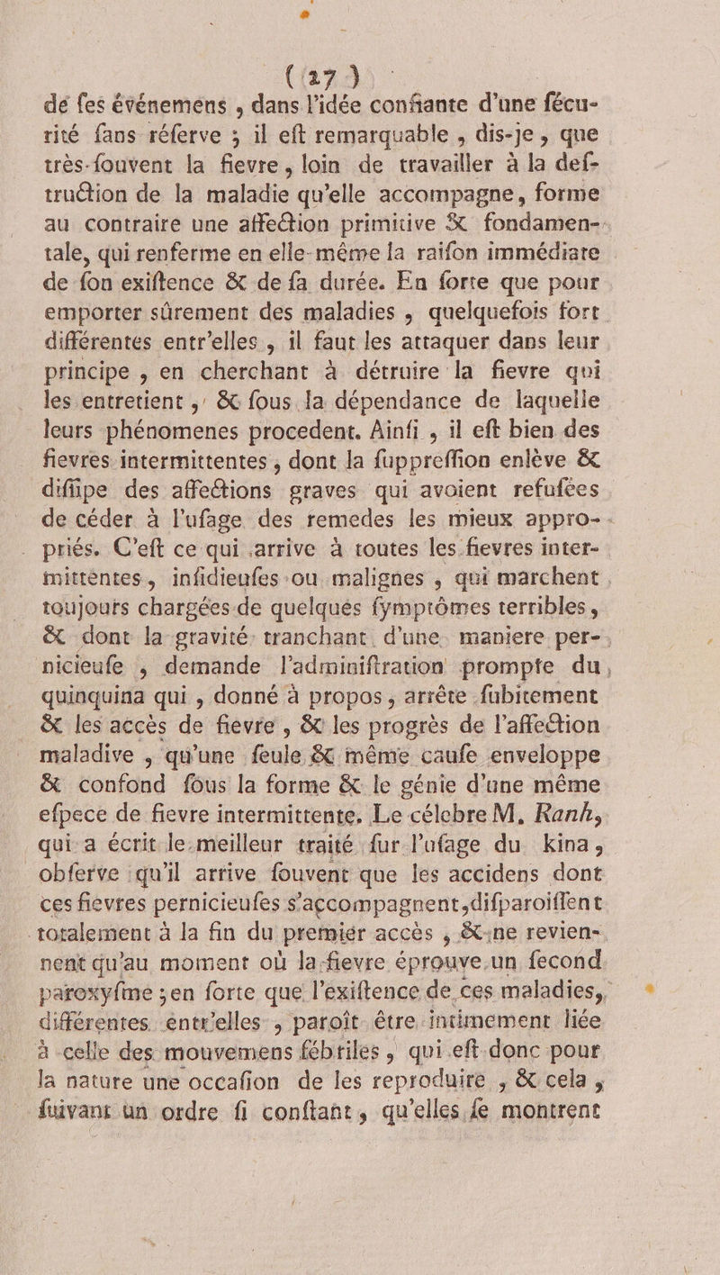 dé fes événemens , dans lAée confante d'ane fécu- rité fans réferve ; il eft remarquable , dis-je , que très-fouvent la fievre, loin de travailler à la def- truction de la maladie qu’elle accompagne, forme au contraire une affection primitive K fondamen- tale, qui renferme en elle-même la raifon immédiate de fon exiftence &amp; de fa durée. En forte que pour emporter sûrement des maladies ; quelquefois fort différentes entr'elles , il faut les attaquer dans leur principe , en cherchant à détruire la fievre qoi les entretient ;' &amp; fous la dépendance de laquelle leurs phénomenes procedent. Ainfi , il eft bien des fievres intermittentes , dont la fuppreffion enlève &amp; difipe des afedtions graves qui avaient refufées de céder à l'ufage des remedes les mieux appro- : priés. C’eft ce qui arrive à toutes les fievres inter- PRE infidieufes ou malignes ; qui marchent Qujours chargées de quelques fymptômes terribles, &amp; dont la gravité: tranchant. d'une maniere per-. nicieufe ; demande l’adminiftration prompte du, quinquina qui , donné à propos, arrête fubitement &amp; les acces de fievre , &amp; les progrès de l'affection maladive , qu'une feule &amp; même caufe enveloppe &amp; confond fôus la forme &amp; le génie d’une même efpece de fievre intermittente, Le célcbre M, Rank, qui a écrit le.meilleur traité fur lufage du Ends _obferve qu'il arrive fouvent que les accidens dont ces fievres pernicieufes s’'açcompagnent, difparoiffent totalement à la fin du Premier accès , &amp;t:ne revien-, nent qu'au moment où la.fievre éprouve.un fecond paroxy{me ;en forte que l’exiftence de ces maladies, différentes. entr'elles , paroît être intimement liée à celle des mouvemens fébtiles , qui eft donc pour la nature une occafion de les reproduire , &amp; cela , fuivant un ordre fi conftant, qu’elles fe montrent