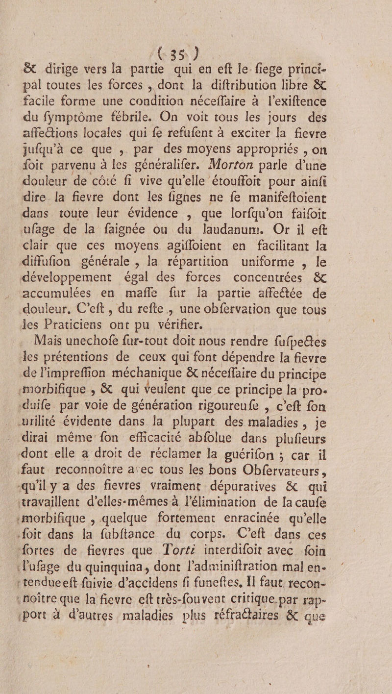 | G35 } &amp; dirige vers la partie qui en eft le fiege princi- pal toutes les forces , dont la diftribution libre &amp; facile forme une condition néceffäire à l’exiftence du fymptôme fébrile. On voit tous les jours des affections locales qui fe refufent à exciter la fievre jufqu’à ce que ; par des moyens appropriés , on foit parvenu à les généralifer. Morton parle d’une douleur de côté fi vive qu’elle étouffoit pour ainfi dire la fievre dont les fignes ne fe manifeftoient dans toute leur évidence , que lorfqu’on faifoit ufage de la faignée ou du laudanum. Or il eft clair que ces moyens agifloient en facilitant la diffufion générale , la répartition uniforme , le développement égal des forces concentrées &amp; accumulées en mañle fur la partie affeétée de douleur, C’eft , du refte , une obfervation que tous les Praticiens ont pu vérifier. Mais unechofe fur-tout doit nous rendre fufpeêtes les prétentions de ceux qui font dépendre la fievre de l’impreffion méchanique &amp; néceffaire du principe morbifique , &amp; qui veulent que ce principe la pro- duife. par voie de génération rigoureufe , c’eft fon urilité évidente dans la plupart des maladies, je dirai même fon efficacité abfolue dans plufieurs dont elle a droit de réclamer la guérifon ; car il faut reconnoître aïec tous les bons Obfervateurs, qu'ily a des fievres vraiment dépuratives &amp; qui travaillent d’elles-mêmes à l'élimination de la caufe :morbifique , quelque fortement enracinée qu'elle foit dans la fubftance du corps. C’eft dans ces “ortes de fievres que Torté interdifoit avec foin lufage du quinquina, dont l’adminiftration mal en- trendueeft faivie d’accidens fi funeftes, Il faut recon- «noître que la fievre eft très-fouveat critique par rap- port à das à maladies plus réfraétaires &amp; que