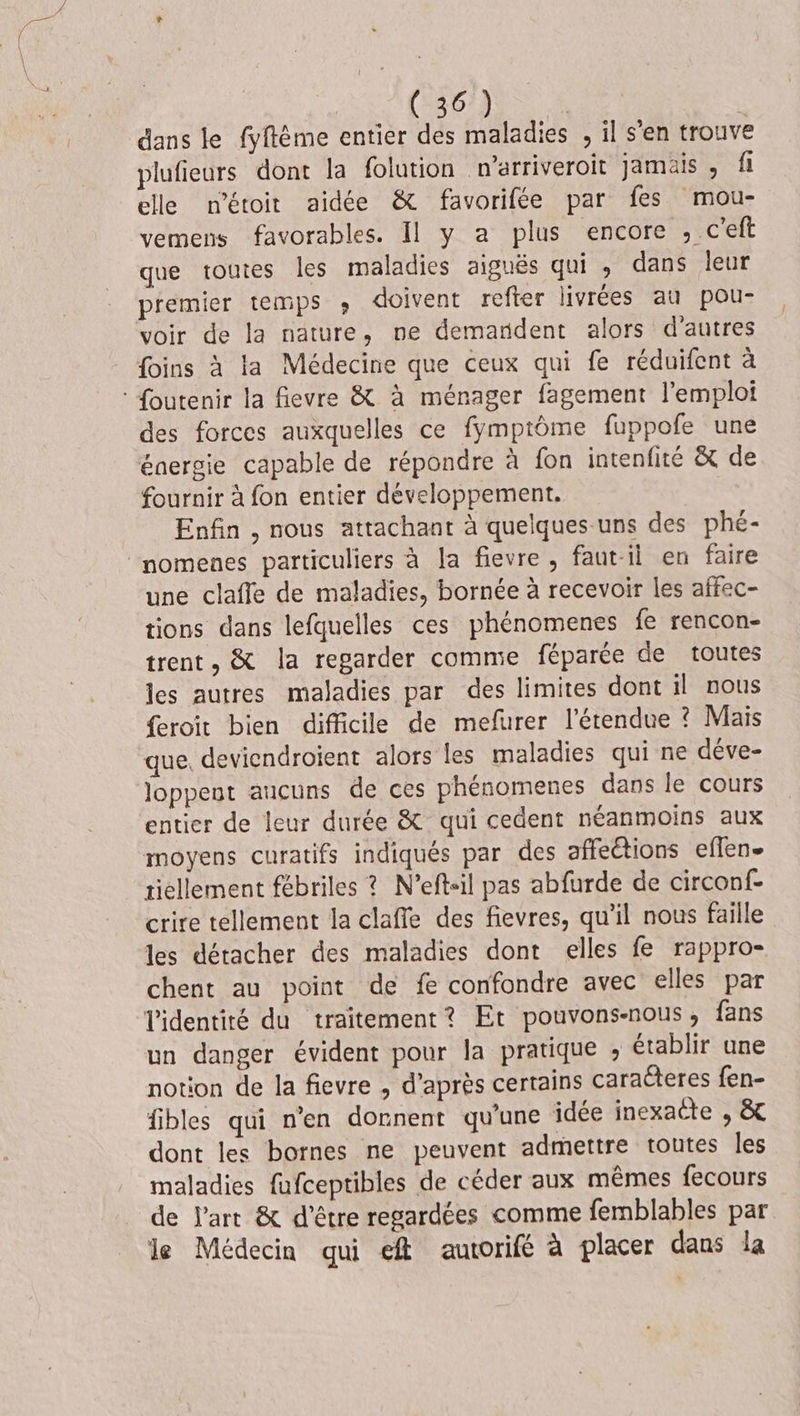 dans le fyftéme entier des maladies , il s'en trouve plufieurs dont la folution w’arriveroit jamais , fl elle métoit aidée &amp; favorifée par fes mou- vemens favorables. 11 y a plus encore , c'eft que toutes les maladies aiguës qui , dans leur premier temps ; doivent refter livrées au pou- voir de la nature, ne demandent alors d'autres {oins à la Médecine que ceux qui fe réduifent à : Soutenir la fievre &amp; à ménager fagement l'emploi des forces auxquelles ce fymptôme fuppofe une énergie capable de répondre à fon intenfité &amp; de fournir à fon entier développement. Enfin , nous attachant à quelques-uns des phé- momenes particuliers à la fievre , faut-il en faire une claffe de maladies, bornée à recevoir les affec- tions dans lefquelles ces phénomenes fe rencon- trent, &amp; la regarder comme féparée de toutes les autres maladies par des limites dont il nous feroit bien difficile de mefurer l'étendue ? Mais que. devicndroient alors les maladies qui ne déve- loppent aucuns de ces phénomenes dans le cours entier de leur durée &amp; qui cedent néanmoins aux moyens curatifs indiqués par des affeétions eflen- tiellement fébriles ? N’eftil pas abfurde de circonf- crire tellement la claffe des fievres, qu’il nous faille les détacher des maladies dont elles fe rappro- chent au point de fe confondre avec elles par l'identité du traitement? Et pouvons-nous, fans un danger évident pour la pratique , établir une notion de la fievre , d’après certains caracteres fen- fibles qui n’en donnent qu'une idée inexacte , &amp; dont les bornes ne peuvent admettre toutes les maladies fufceptibles de céder aux mêmes fecours de l’art &amp; d'être regardées comme femblables par le Médecin qui ef autorifé à placer dans la