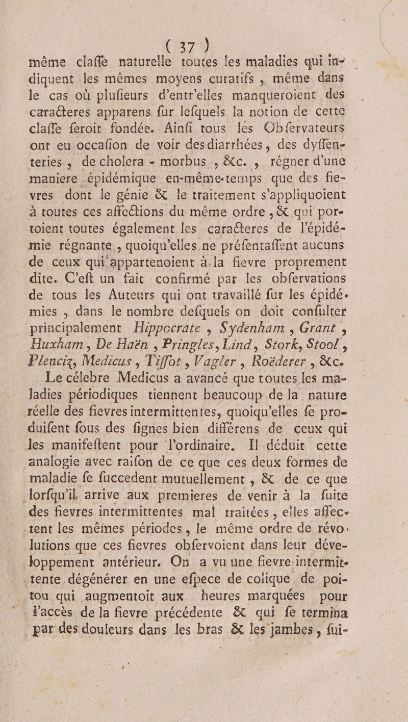 même claffé naturelle toutes les maladies qui 1n- diquent les mêmes moyens curatifs , même dans le cas où plufieurs d’entrelles manqueroient des caracteres apparens fur lefquels la notion de cette claffe feroit fondée. Ainfi tous les Cbfervateurs ont eu occafion de voir desdiarrhées, des dyffen- teries, de cholera - morbus , &amp;c. L régner d'une maniere épidémique en-mêmet emps que, des fie- vres dont le génie &amp; le traitement s’appliquoient à toutes ces affections du même ordre , &amp; qui por- toient toutes également les caracteres de l’épide- mie régnante ; quoiqu’elles ne préfentaffent aucuns de ceux qui appartenoient à.la fievre proprement dite. C’eft un fait confirmé par les obfervations de tous les Auteurs qui ont travaillé fur les épidé. mies , dans le nombre defquels on doit confulter “principalement Hippocrate , Sydenham , Grant , Huxham , De Haën , Pringles, Lind, Stork, Stoo! , Plenciz, Medicus , Tiffot , Vagler , Roëderer , &amp;c. Le célebre Medicus a avancé que toutes les ma- Jadies périodiques tiennent beaucoup de la nature réelle des fievres intermittentes, quoiqu’elles fe pro- duifent fous des fignes bien différens de ceux qui Jes manifeftent pour l'ordinaire. [l déduit cette analogie avec raifon de ce que ces deux formes de maladie fe fuccedent mutuellement , &amp; de ce que lorfqu'il arrive aux premieres de venir . la fuite des fievres intermittentes mal traitées , € iles affec- tent les mêmes périodes , le même on de Tévo: lutions que ces fievres obfervoient dans leur déve- loppement antérieur. On a vu une fievre intermit- tente. dégénérer en une efpece de coiique de poi- tou qui augmentoit aux . heures marquées pour _ Paccès de la fievre précédente &amp; qui fe termina Par des douleurs dense les bras &amp; les jambes, fui-