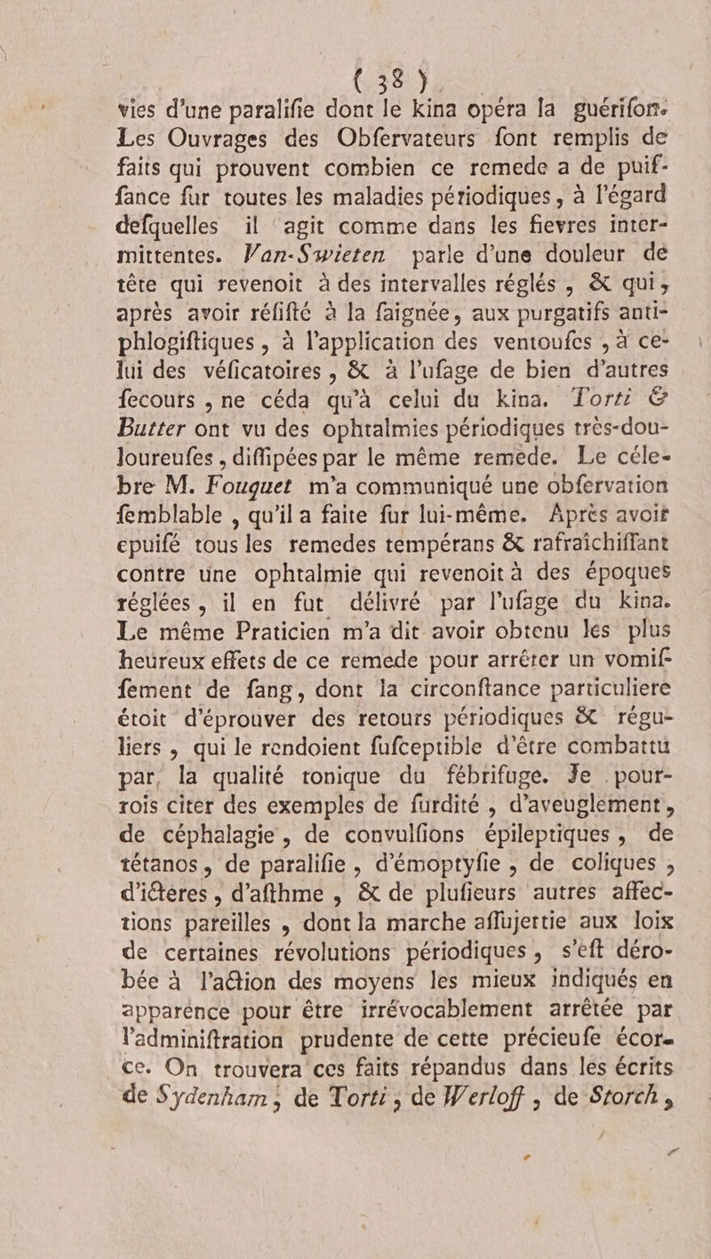 vies d’une paralifie dont le kina opéra la guérifon. Les Ouvrages des Obfervateurs font remplis de faits qui prouvent combien ce remede a de puif- fance fur toutes les maladies périodiques, à l'égard defquelles il ‘agit comme dans les fievres inter- mittentes. Wan-Swieten parle d’une douleur dé tête qui revenoit à des intervalles réglés, &amp; qui, après avoir rélifté à la faignée, aux purgatifs anti- phlogiftiques , à l'application des ventoufes , à ce- lui des véficatoires , &amp; à l’ufage de bien d’autres fecours , ne céda qu'à celui du kina. Torti &amp; Butter ont vu des ophtalmies périodiques très-dou- Joureufes , diffipées par le même remede. Le céle- bre M. Fouquet m'a communiqué une obfervation femblable , qu'il a faite fur lui-même. Aprés avoit epuifé tous les remedes tempérans &amp; rafraîchiffant contre une ophtalmie qui revenoit à des époques réglées , il en fut délivré par l’ufage du kina. Le même Praticien m'a dit avoir obtenu les plus heureux effets de ce remede pour arrêter un vomif: fement de fang, dont la circonftance particuliere étoit d'éprouver des retours périodiques &amp; régu- liers , qui le rendoient fufceptible d’être combattu par, la qualité tonique du fébrifuge. Je .pour- rois citer des exemples de furdité , d’aveuglement, de céphalagie, de convulfions épileptiques, de tétanos, de paralifie , d'émoptyfie , de coliques , d'iéteres , d’afthme , &amp; de plufieurs autres affec- tions pareilles , dont la marche aflujettie aux loix de certaines révolutions périodiques , s’'eft déro- bée à l’aétion des moyens les mieux indiqués en apparénce pour être irrévocablement arrêtée par Vadminiftration prudente de cette précieufe écor- ce. On trouvera ces faits répandus dans les écrits de S'ydenham ; de Torti, de Werloff ; de Storch,