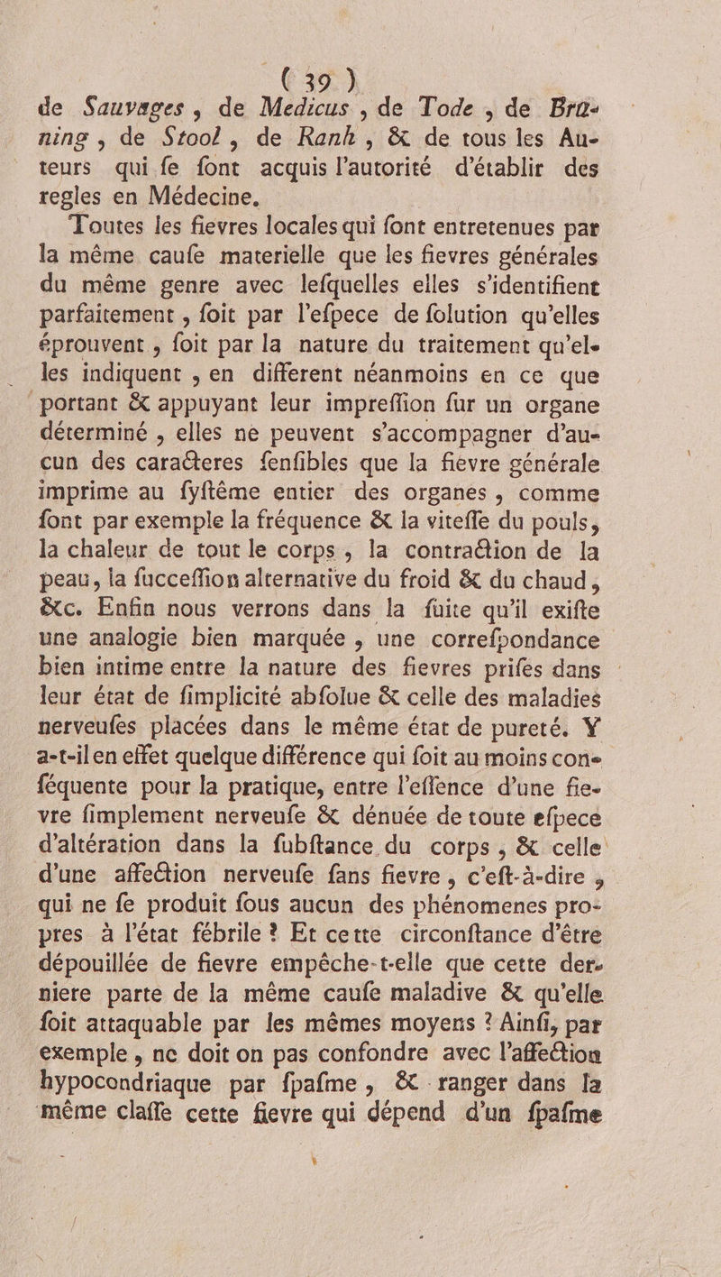 37) de Sauvages , de Medicus , de Tode , de Bro- ning , de Stool , de Rank , &amp; de tous les Au- teurs quife font acquis l’autorité d'établir des regles en Médecine. Toutes les fievres locales qui font entretenues par la même caufe materielle que les fievres générales du même genre avec lefquelles elles s’identifient parfaitement , foit par l'efpece de folution qu’elles éprouvent , foit par la nature du traitement qu’ele . les indiquent , en different néanmoins en ce que portant &amp; appuyant leur impreflion fur un organe déterminé , elles ne peuvent s'accompagner d’au- cun des caracteres fenfibles que la fievre générale imprime au fyftême entier des organes, comme font par exemple la fréquence &amp; la vitefle du pouls, la chaleur de tout le corps , la contraétion de la peau, la fucceffion alternative du froid &amp; du chaud, &amp;xc. Enfin nous verrons dans la fuite qu'il exifte une analogie bien marquée , une correfoondance bien intime entre la nature des fievres prifes dans leur état de fimplicité abfolue &amp; celle des maladies nerveufes placées dans le même état de pureté. Y a-t-ilen effet quelque différence qui foit au moins con- féquente pour la pratique, entre l’effence d’une fie- vre fimplement nerveufe &amp; dénuée de toute efpece d’altération dans la fubftance du corps , &amp; celle d’une affection nerveufe fans fievre , ef àä-dire , qui ne fe produit fous aucun des phénomencs pro: pres à l'état fébrile ? Et cette circonftance d’être dépouillée de fievre empêche-t-elle que cette der. niere parte de la même caufe maladive &amp; qu'elle foit attaquable par les mêmes moyens ? Ainfi, par exemple , ne doit on pas confondre avec l'affection hypocondriaque par fpafme » © ranger dans [a même claffe cette fievre qui dépend d’un fpafme %
