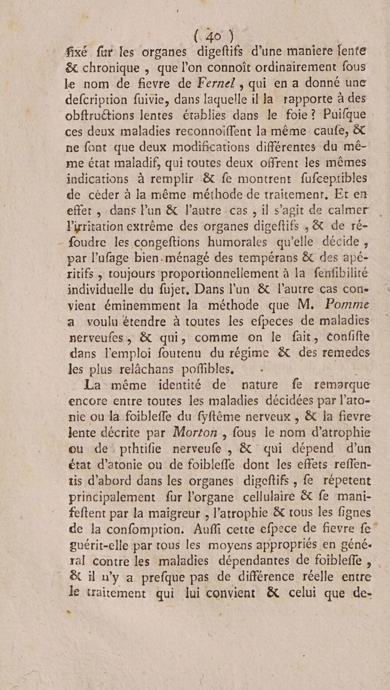 fixé fur les organes digeftifs d’une maniere fente &amp; chronique , que l’on connoît ordinairement fous le nom de fievre de Fernel , qui en a donné une defcription fuivie, dans Éd il la rapporte à des obftruétions léntes établies dans le foie? Puifque : ces deux maladies reconnoiffent la même caufe, &amp; ne font que deux modifications différentes du mé- me état maladif, qui toutes deux offrent les mêmes indications à remplir &amp; fe montrent fufceptibles de céder à la même méthode de traitement. Et en effer , dans Pun &amp; Pautre cas , il s’agit de calmer l'irritation extrême des organes digeftifs ; &amp; de ré- - foudre les congeftions humorales qu’elle décide , par l’ufage bien.ménagé des tempérans &amp; des apé- ritifs , toujours proportionnellement à la fenfibilité individuelle du fujet, Dans l’un &amp;t l'autre cas con. vient éminemment la méthode que M. Pomme a voulu étendre à toutes les efpeces de maladies nerveufes, &amp; qui, comme on le fait, tonfifte dans l'emploi foutenu du régime &amp; des remedes les plus relächans poffibles, La même identité de nature fe remarque encore entre toutes les maladies décidées par l’ato- nie ou la foibleffe du fyftême nerveux , &amp; la fievre lente décrite par Morton , fous ie nom d’atrophie ou de pthtifie nerveufe , &amp; qui dépend d’un état d’atonie ou de foibleffe dont les effets reffen- tis d’abord dans les organes digeftifs , fe répetent principalement fur l'organe cellulaire &amp; fe mani- feftent par la maïigreur , l’atrophie &amp; tous les fignes de la confomption. Auffi cette efpece de fievre fe” guérit-elle par trous les moyens appropriés en géné- ral contre les maladies dépendantes de foiblefe , . &amp; il u’y a prefque pas de différence réelle entre le traitement qui lui convient &amp; celui que de- LU