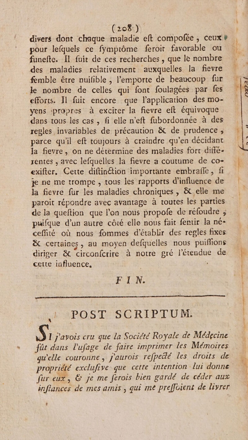 divers dont chaque maladie eft compofée , ceux # | pour lefquels ce fymprôme feroit favorable ou | funefte. Il fuie de ces recherches , que lè nombre des maladies relativement auxquelles la fievre femble être nuilible , l'emporte de beaucoup fur le nombre de celles qui font foulagées par fes efforts. Il fuit encore que l'application des mo- yens ipropres à exciter la fievre et équivoque dans tous les cas , fi elle n’eft fubordonnée à des regles invariables de précaution &amp; de prudence , parce qu'il eft toujours à craindre qu’en décidant la fievre, on ne détermine des maladies fort diffe- rentes , avec lefquelles la fievre a coutume de co- | exifter. Cette diftinétion importante embrafle, ft je ne me trompe , tous les rapports d'influence de la fievre fur les maladies chroniques , &amp;t elle me | paroit répondre avec avantage à toutes les parties de la queftion que l’on nous propofe de réfoudre ; puifque d’un autre côté elle nous fair fentir la né- ceffité où nous fommes d'établir des regles fixes ë certaines, au moyen defquelles nous puiffions diriger &amp; circonfcrire à notre gré l'étendue de F : | | cette influence, FIN. + POST: SCRIPTUM: S I j'avois cru que la Société Royale de Médecine fût dans l’ufage de faire imprimer les Mémoires gu’elle couronne, j'aurois refpedlé les droits de propriété exclufive que cette intention lui donne fur eux, &amp; je me ferois bien gardé de céder aux inffances de mes arnis , qui me preffcient de livrer ht t