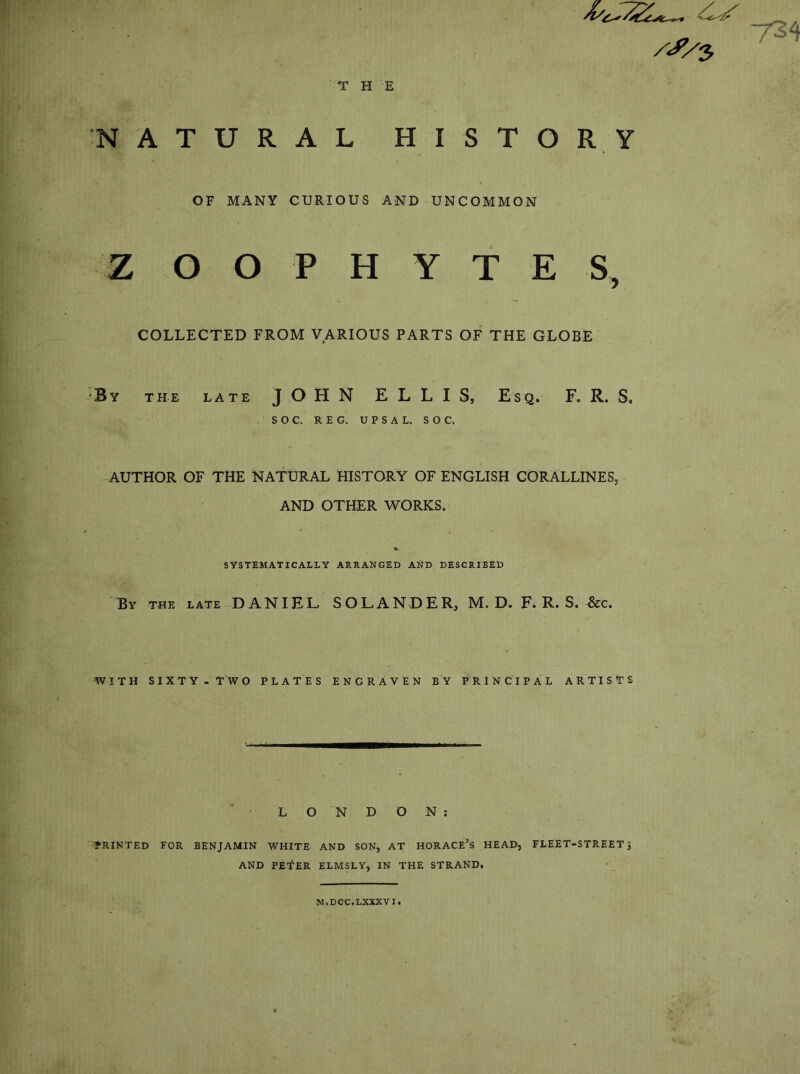 THE ^^5 NATURAL HISTORY OF MANY CURIOUS AND UNCOMMON Z O O P H Y T E S, COLLECTED FROM VARIOUS PARTS OF THE GLOBE By the late JOHN ELLIS, Esq. F. R. S. S O C. REG. U P S A L. S O C. AUTHOR OF THE NATURAL HISTORY OF ENGLISH CORALLINES, AND OTHER WORKS. SYSTEMATICALLY ARRANGED AND DESCRIBED By THE LATE DANIEL SOL AND ER, M. D. F. R. S. &c. WITH SIXTY. TWO PLATES ENGRAVEN BY PRINCIPAL ARTISTS LONDON; •'*RINTED FOR BENJAMIN WHITE AND SON, AT HORACE’S HEAD, FLEET-STREET J AND PETER ELMSLY, IN THE STRAND. M.DCC.LXXXVI.