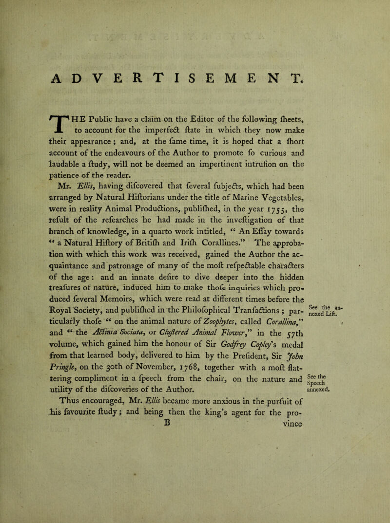 ADVERTISEMENT. The Public have a claim on the Editor of the following Iheets, to account for the imperfeft ftate in which they now make their appearance; and, at the fame time, it is hoped that a fliort account of the endeavours of the Author to promote fo curious and laudable a ftudy, will not be deemed an impertinent intrufion on the patience of the reader. Mr- E///V, having difcovered that feveral fubje(5ls, which had been arranged by Natural Hiftorians under the title of Marine Vegetables, were in reality Animal Produdlions, publifhed, in the year 1755, the refult of the refearches he had made in the inveftigation of that branch of knowledge, in a quarto work intitled, “ An ElTay towards “ a Natural Hiftory of Britifli and Irilh Corallines.” The approba- tion with which this work was received, gained the Author the ac- quaintance and patronage of many of the moft refpedtable charafters of the age: and an innate defirc to dive deeper into the hidden treafures of nature, induced him to make thole inquiries which pro- duced feveral Memoirs, which were read at different times before the Royal Society, and publifhed in the Philofophical Tranfadions; par- nSed^Lift' ticulafly thofe “ on the animal nature of Zoophytes, called CoralUnaP^ and ^‘‘the Adtinia Suciata, or Cheered Animal Flower^'* in the 57th volume, which gained him the honour of Sir Godfrey Copley\ medal from that learned body, delivered to him by the Prefident, Sir John Pringle, on the 30th of November, 1768, together with a moll; flat- tering compliment in a fpeech from the chair, on the nature and 5^*11 utility of the difcoveries of the Author. annexed. Thus encouraged, Mr. Fills became more anxious in the purfuit of liis favourite ftudy; and being then the king’s agent for the pro- B Vince