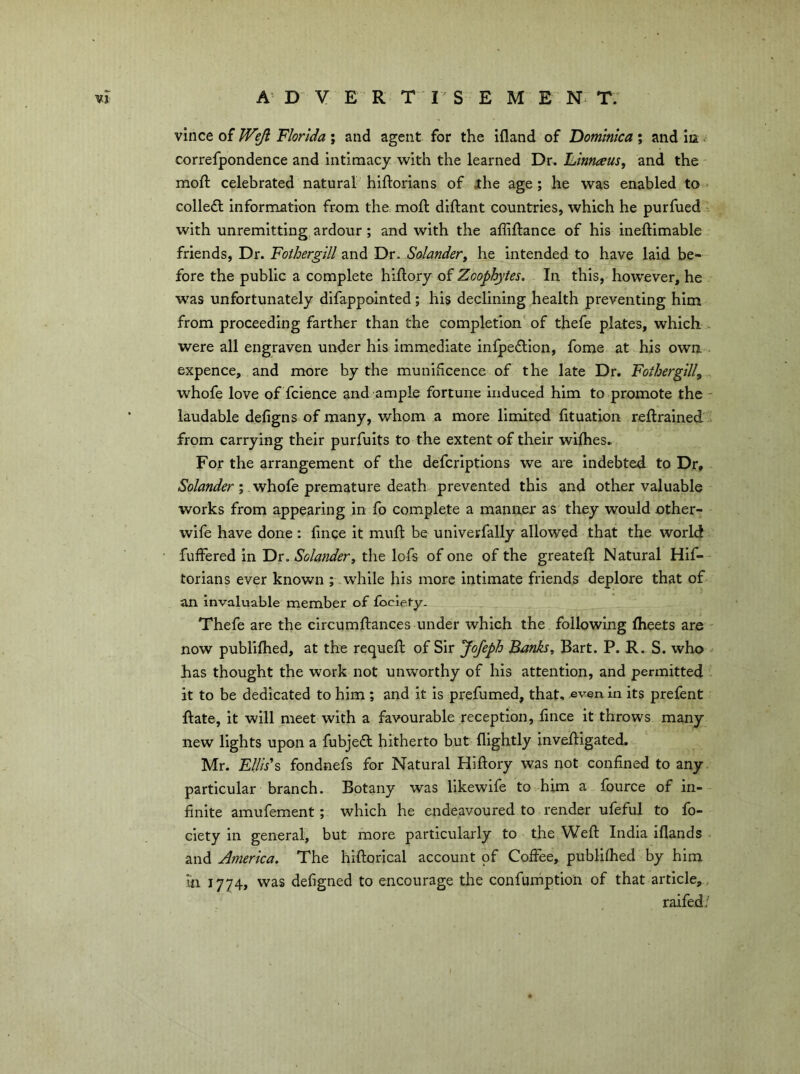 vlnce of Weji Florida; and agent for the ifland of ’Dominica; and in ^ correfpondence and intimacy with the learned Dr. Dinnaus, and the moft celebrated natural hiftorians of xhe age; he was enabled to colleft information from the moft diftant countries, which he purfued . with unremitting ardour; and with the affiftance of his ineftimable friends, Dr. Foihergill and Dr. Solander^ he intended to have laid be- fore the public a complete hiflory of Zoophytes. In this, however, he was unfortunately difappointed; his declining health preventing him from proceeding farther than the completion' of thefe plates, which .. were all engraven under his immediate infpeflion, fome at his own . expence, and more by the munihcence of the late Dr. Foihergill^ whofe love of fcience and ample fortune Induced him to promote the - laudable defigns of many, whom a more limited lituation reftrained from carrying their purfuits to the extent of their wifhes. For the arrangement of the defcriptions we are indebted to Dr, ; .whofe premature death prevented this and other valuable works from appearing in fo complete a manner as they would other- wife have done : lince it muft be univerfally allowed that the world fuffered in Dr. Solander, the lofs of one of the greated; Natural Hif- torians ever known ; .while his more intimate friends deplore that of an invaluable member of fbcie.ty. Thefe are the circumdrances under which the following flieets are - now publifhed, at the requed: of Sir JoJeph Banks, Bart. P. R. S. who has thought the work not unworthy of his attention, and permitted it to be dedicated to him ; and it is prefumed, that, even in its prefent ftate, it will meet with a favourable reception, lince it throws many new lights upon a fubjefl hitherto but dightly inveftigated. Mr. £///j’s fondtiefs for Natural Hiftory was not confined to any. particular branch. Botany was llkewife to him a fource of in- finite amufement; which he endeavoured to render ufeful to fo- ciety in general, but more particularly to the Wed: India iflands and America. The hiftorical account of Coffee, publifhed by him in 1774, was defigned to encourage the confumption of that article,, raifed/