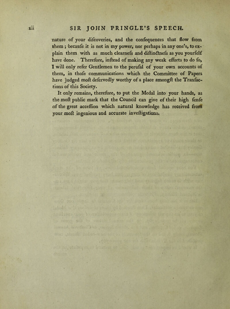 nature of your difcoveries, and the confequences that flow from them ; becaufe it is not in my power, nor perhaps in any one’s, to ex- plain them with as much clearnefs and diftinftnefs as you yourfelf have done. Therefore, inftead of making any weak efforts to do fo, I will only refer Gentlemen to the perufal of your own accounts of them, in thofe communications which the Committee of Papers have judged moft defervedly worthy of a place amongft the Tranfac- tions of this Society. It only remains, therefore, to put the Medal into your hands, as the moft public mark that the Council can give of their high fenfe of the great acceffion which natural knowledge has received from your moft ingenious and accurate inveftigations.