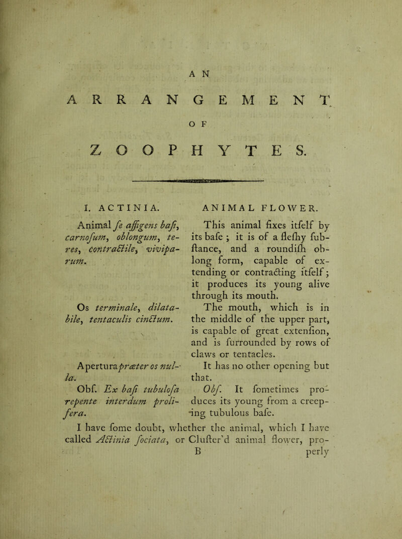 RANGEMENl^ O F H Y T E ' S. I. ACTINIA. Animal fe affigens baji^ carnofu7n^ ohlongum^ te- res^ contraEiile^ vivipa- ru7n. Os terTTtmale^ dilata- hih^ te7ttacuUs ci7iBu77t, Apertura^r^/^r os 77ul-' la. Obf. E,x baji tubulofa Tepente interduTn proli- fera. I called ABmia fociata^ ANIMAL FLOWER. This animal fixes itfelf by its bafe ; it is of a fiefiiy fiib- ftance, and a roundifh ob- long form, capable of ex- tending or contracting itfelf; it produces its young alive through its mouth. The mouth, which is in the middle of the upper part, is capable of great extenfion, and is furrounded by rows of claws or tentacles. It has no other opening but that. Obf. It fometimes pro- duces its young from a creep- ing tubulous bafe. I have fome doubt, whether the animal, which I have or Clufier’d animal flower, pro- B perly