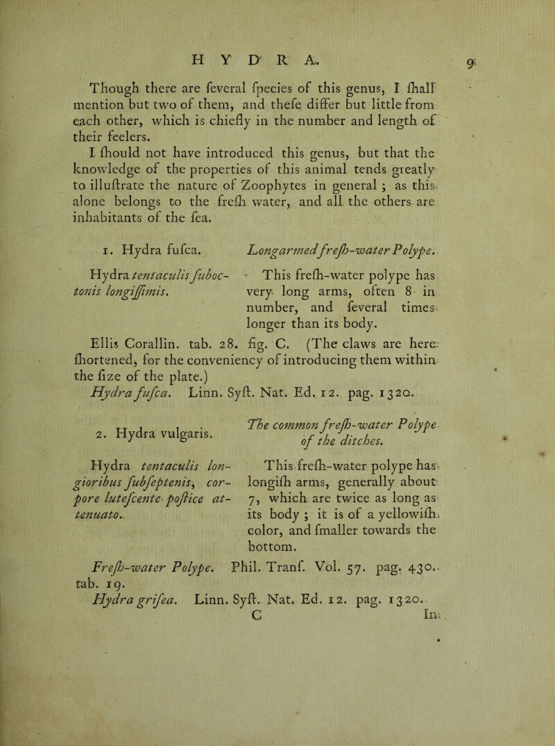 H Y jy R A. Tliough there are feveral fpecies of this genus, I {half mention but two of them, and thefe differ but little from each other, which is chiefly in the number and length of their feelers. I fhould not have introduced this genus, but that the knowledge of the properties of this animal tends greatly to illuftrate the nature of Zoophytes in general ; as this-, alone belongs to the frefli water, and all the others are inhabitants of the fea. I. Hydra fufca. Longar^nedfrep^-waterPolype.. Piy^x2^.tent'aculisfiiboc- ^ This frefh-water polype has tmis longijpmis, very long arms, often 8 in number, and feveral times, longer than its body. Ellis Corallin. tab. 28. Eg. C. (The claws are here: fliortened, for the conveniency of introducing them within the fize of the plate.) Hydra fufca. Linn. Syft. Nat. Ed, 12. pag. 1320. ‘The co7nmo7t frefh-water Polype of the ditches. This frefE-water polype haS' longifh arms, generally about 7, which are twice as long as its body ; it is of a yellowifhi color, and fmaller towards the bottom. Frefj-water Polype. Phil. Tranf. Vbl. 57. pag. 430.. tab. 19. Hydra grifea. Linn. Syfl:. Nat. Ed. 12. pag. 1320.. C In 2. Hydra vulgaris. Hydra tejitaculis Ion- gioribus fubfeptenis^ cor- pore lutefcente^ poflice at- tenuato.