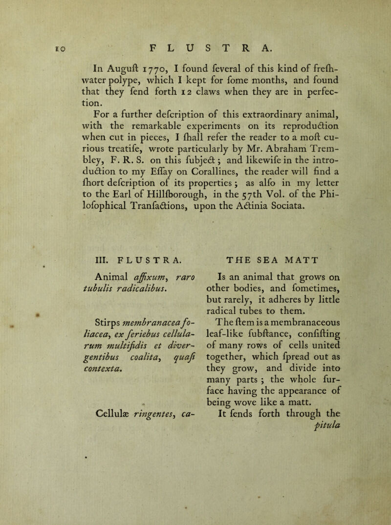 In Auguft 1770, I found feveral of this kind of freOi- water polype, which I kept for fome months, and found that they fend forth 12 claws when they are in perfec- tion. For a further defcription of this extraordinary animal, with the remarkable experiments on its reprodudion when cut in pieces, I fhall refer the reader to a moft cu- rious treatife, wrote particularly by Mr. Abraham Trem- bley, F. R. S. on this fubjed ; and likewife in the intro- dudion to my Effay on Corallines, the reader will find a fhort defcription of its properties; as alfo in my letter to the Earl of Hillfborough, in the 57th Vol. of the Phi- lofophical Tranfadions, upon the Adinia Sociata. III. F L U S T R A. THE SEA MATT Animal affixum^ raro tubulis radicalibus, Stirps membranaceafo- liacea^ ex feriebus cellula- rum multijidis et diver- gentibus coalita^ quaji contexta. Cellulae ringentes, ca- ls an animal that grows on other bodies, and fometimes, but rarely, it adheres by little radical tubes to them. The ftem is a membranaceous leaf-like fubftance, confifting of many rows of cells united together, which fpread out as they grow, and divide into many parts ; the whole fur- face having the appearance of being wove like a matt. It fends forth through the fitula